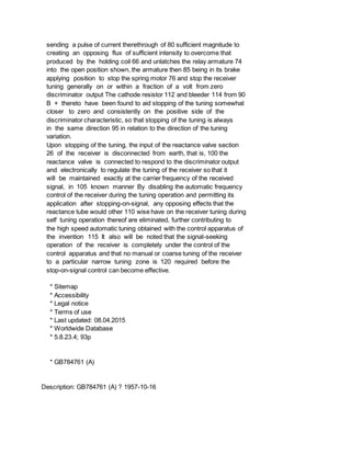 sending a pulse of current therethrough of 80 sufficient magnitude to
creating an opposing flux of sufficient intensity to overcome that
produced by the holding coil 66 and unlatches the relay armature 74
into the open position shown, the armature then 85 being in its brake
applying position to stop the spring motor 76 and stop the receiver
tuning generally on or within a fraction of a volt from zero
discriminator output The cathode resistor 112 and bleeder 114 from 90
B + thereto have been found to aid stopping of the tuning somewhat
closer to zero and consistently on the positive side of the
discriminator characteristic, so that stopping of the tuning is always
in the same direction 95 in relation to the direction of the tuning
variation.
Upon stopping of the tuning, the input of the reactance valve section
26 of the receiver is disconnected from earth, that is, 100 the
reactance valve is connected to respond to the discriminator output
and electronically to regulate the tuning of the receiver so that it
will be maintained exactly at the carrier frequency of the received
signal, in 105 known manner By disabling the automatic frequency
control of the receiver during the tuning operation and permitting its
application after stopping-on-signal, any opposing effects that the
reactance tube would other 110 wise have on the receiver tuning during
self tuning operation thereof are eliminated, further contributing to
the high speed automatic tuning obtained with the control apparatus of
the invention 115 It also will be noted that the signal-seeking
operation of the receiver is completely under the control of the
control apparatus and that no manual or coarse tuning of the receiver
to a particular narrow tuning zone is 120 required before the
stop-on-signal control can become effective.
* Sitemap
* Accessibility
* Legal notice
* Terms of use
* Last updated: 08.04.2015
* Worldwide Database
* 5.8.23.4; 93p
* GB784761 (A)
Description: GB784761 (A) ? 1957-10-16
 