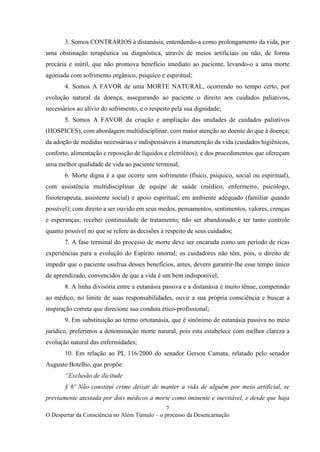 7
O Despertar da Consciência no Além Túmulo – o processo da Desencarnação
3. Somos CONTRÁRIOS à distanásia, entendendo-a como prolongamento da vida, por
uma obstinação terapêutica ou diagnóstica, através de meios artificiais ou não, de forma
precária e inútil, que não promova benefício imediato ao paciente, levando-o a uma morte
agoniada com sofrimento orgânico, psíquico e espiritual;
4. Somos A FAVOR de uma MORTE NATURAL, ocorrendo no tempo certo, por
evolução natural da doença, assegurando ao paciente o direito aos cuidados paliativos,
necessários ao alívio do sofrimento, e o respeito pela sua dignidade;
5. Somos A FAVOR da criação e ampliação das unidades de cuidados paliativos
(HOSPICES), com abordagem multidisciplinar, com maior atenção ao doente do que à doença;
da adoção de medidas necessárias e indispensáveis à manutenção da vida (cuidados higiênicos,
conforto, alimentação e reposição de líquidos e eletrólitos); e dos procedimentos que ofereçam
uma melhor qualidade de vida ao paciente terminal;
6. Morte digna é a que ocorre sem sofrimento (físico, psíquico, social ou espiritual),
com assistência multidisciplinar de equipe de saúde (médico, enfermeiro, psicólogo,
fisioterapeuta, assistente social) e apoio espiritual; em ambiente adequado (familiar quando
possível); com direito a ser ouvido em seus medos, pensamentos, sentimentos, valores, crenças
e esperanças; receber continuidade de tratamento; não ser abandonado e ter tanto controle
quanto possível no que se refere às decisões a respeito de seus cuidados;
7. A fase terminal do processo de morte deve ser encarada como um período de ricas
experiências para a evolução do Espírito imortal; os cuidadores não têm, pois, o direito de
impedir que o paciente usufrua desses benefícios, antes, devem garantir-lhe esse tempo único
de aprendizado, convencidos de que a vida é um bem indisponível;
8. A linha divisória entre a eutanásia passiva e a distanásia é muito tênue, competindo
ao médico, no limite de suas responsabilidades, ouvir a sua própria consciência e buscar a
inspiração correta que direcione sua conduta ético-profissional;
9. Em substituição ao termo ortotanásia, que é sinônimo de eutanásia passiva no meio
jurídico, preferimos a denominação morte natural, pois esta estabelece com melhor clareza a
evolução natural das enfermidades;
10. Em relação ao PL 116/2000 do senador Gerson Camata, relatado pelo senador
Augusto Botelho, que propõe:
“Exclusão de ilicitude
§ 6º Não constitui crime deixar de manter a vida de alguém por meio artificial, se
previamente atestada por dois médicos a morte como iminente e inevitável, e desde que haja
 