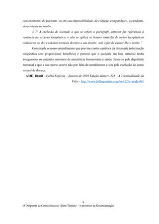 8
O Despertar da Consciência no Além Túmulo – o processo da Desencarnação
consentimento do paciente, ou em sua impossibilidade, de cônjuge, companheiro, ascendente,
descendente ou irmão.
§ 7º A exclusão de ilicitude a que se refere o parágrafo anterior faz referência à
renúncia ao excesso terapêutico, e não se aplica se houver omissão de meios terapêuticos
ordinários ou dos cuidados normais devidos a um doente, com o fim de causar-lhe a morte.”
Contempla o nosso entendimento que previne contra a prática da distanásia (obstinação
terapêutica sem proporcionar benefício) e permite que o paciente em fase terminal tenha
assegurados os cuidados mínimos de assistência humanitária à saúde (respeito pela dignidade
humana) e que a sua morte ocorra não por falta de atendimento e sim pela evolução do curso
natural da doença.
AME–Brasil – Folha Espírita – Janeiro de 2010 Edição número 425 – A Terminalidade da
Vida – http://www.folhaespirita.com.br/v2/?q=node/461
 