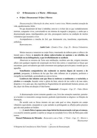 9
O Despertar da Consciência no Além Túmulo – o processo da Desencarnação
1.3 O Desencarne x A Morte – Diferenças
• O Que é Desencarnar/ O Que é Morrer
Desencarnação é libertação da alma, morte é outra coisa. Morte constitui cessação da
vida, apodrecimento, bolor.
Os que desanimam de lutar e trabalhar, renovar e evoluir são os que verdadeiramente
morrem, conquanto vivos, convertendo-se em múmias de negação e preguiça, e, ainda que a
desencarnação passe, transfiguradora, por eles, prosseguem inativos na condição de mortos
voluntários que recusam a viver.
Acompanhemos a marcha do Sol, que diariamente cria, transforma, experimenta,
embeleza.
Renovemo-nos.
André Luiz – Estude e Viva – Cap. 26 – Mortos Voluntários
Muitos nascem e renascem no corpo físico, transitando da infância para a velhice e do
túmulo para o berço, à maneira de almas cadaverizadas no egoísmo e na rebelião, na
ociosidade ou na delinquência, a que irrefletidamente se acolhem.
Absorvem os recursos da Terra sem retribuição, recebem sem dar, exigem concurso
alheio sem qualquer impulso de cooperação em favor dos outros e vampirizam as forças que
encontram, quais sorvedouros que tudo consomem sem qualquer proveito para o mundo que os
agasalha.
Semelhantes companheiros são realmente os mortos dignos de socorro e de
piedade, porquanto, à distância da luz que lhes cabe inflamar em si próprios, preferem o
mergulho na inutilidade, acomodando-se com as trevas.
Lembra-te dos talentos com que Deus te enobrece o sentimento e o raciocínio, o
cérebro e o coração, fazendo verter a glória do bem, através de teu verbo e de tuas mãos,
desperta e vive, para que, das experiências fragmentárias do aprendizado humano, possas, um
dia, alçar vôo firme em direção à Vida Eterna.
Emmanuel – Coragem – Cap. 32 – Vida e Morte
A desencarnação ocorre somente quando o ser, livre das sensações materiais, permite-
se a lucidez e o reencontro consigo mesmo, podendo experimentar as alegrias e as bênçãos da
libertação.
De acordo com as faixas mentais em que cada qual se situa, desperta em campo
vibratório equivalente, ensejando-se a paz anelada ou prolongando as aflições pelos prazeres
que não mais podem ser fruídos.
(...) A morte física é apenas uma etapa inicial da desencarnação real que aí começa,
e se encerra somente quando o espírito se integra na sociedade livre e feliz da Pátria para onde
rumou.
Manoel Philomeno de Miranda – Reencontro com a Vida – 1º Parte – Cap. 12 – Morrer e
Desencarnar
 