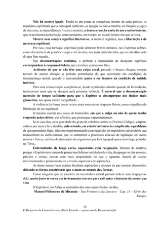 10
O Despertar da Consciência no Além Túmulo – o processo da Desencarnação
Não há mortes iguais. Tendo-se em conta as conquistas morais de cada pessoa, os
requisitos espirituais que a cada qual tipificam, os apegos ou não à matéria, as fixações e jogos
de interesse, as dependências físicas e mentais, a desencarnação varia de um a outro homem,
que experimenta perturbação correspondente, em tempo, ao estado íntimo em que se situa.
Morrer nem sempre significa libertar-se. A morte é orgânica, mas a libertação é de
natureza espiritual.
Por isso, essa turbação espiritual pode demorar breves minutos, nos Espíritos nobres,
como decorrência da grande cirurgia e até séculos, nos mais embrutecidos, que se não dão conta
do que lhes sucede...
Nas desencarnações violentas, o período e intensidade de desajuste espiritual
correspondem à responsabilidade que envolveu o processo fatal.
Acidentes de que se não têm uma culpa atual, passado o brusco choque, sempre
tornam de menor duração o período perturbador do que ocorrendo em condições de
intemperança moral, quando o descomedido passa a ser incurso na condição de suicida
indireto.
Para uma reencarnação completar-se, desde o primeiro instante quando da fecundação,
transcorrem anos que se alargam pela primeira infância. É natural que a desencarnação
necessite de tempo suficiente para que o Espírito se desimpregne dos fluidos mais
grosseiros, nos quais esteve mergulhado...
A violência da forma como ocorre mata somente os despojos físicos, nunca significando
libertação do ser espiritual.
O mesmo sucede nos casos de homicídio, em que a culpa ou não de quem tomba
responde pelos efeitos, em aflições, que prossegue experimentando.
Já os suicidas, pela gravidade do gesto de rebeldia contra os Divinos Códigos, carpem,
sofrem por anos a fio a desdita, enfrentando, em estado lastimável e complicado, o problema
de que pretendem fugir, não raro experimentando a perseguição de impiedosos adversários que
reencontram no além-túmulo, que os submetem a processos cruciais de lapidação em dores
morais e físicas, em face da destruição do organismo que fora equipado para mais largo período,
na Terra...
Enfermidades de longo curso, suportadas com resignação, liberam da matéria,
porque o Espírito tem tempo de pensar nas lídimas realidades da vida, desapegar-se das pessoas,
paixões e coisas, pensar com mais propriedade no que o aguarda, depois do corpo,
movimentando o pensamento em círculos superiores de aspirações.
As dores morais bem aceitas facultam aspirações e anseios de paz noutras dimensões,
diluindo as forças constritoras que o atam ao mundo das formas.
Como ninguém que se encontre na investidura carnal passará indene sem despojar-se
dela, muito justo se torna um treinamento correto para enfrentar o instante da morte que
virá.
O Espírito é, no Além, o somatório das suas experiências vividas.
Manoel Philomeno de Miranda – Nas Fronteiras da Loucura – Cap. 11 – Efeito das
Drogas
 