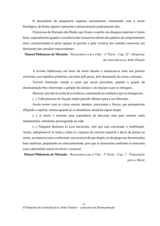 11
O Despertar da Consciência no Além Túmulo – o processo da Desencarnação
O desacelerar da maquinaria orgânica normalmente culminando com a morte
fisiológica, de forma alguma representa a desencarnação propriamente dita.
O processo de liberação dos fluidos que fixam o espírito aos despojos materiais é muito
lento, especialmente quando a existência não transcorreu dentro dos padrões de comportamento
ético, caracterizando-se pelos apegos às paixões e pela vivência dos sentidos sensoriais em
detrimento das emoções transcendentes.
Manoel Philomeno de Miranda – Reencontro com a Vida – 1o
Parte – Cap. 22 – Despertar
da consciência no Além-Túmulo
A leviana indiferença em torno da morte faculta o encharcar-se mais nas paixões
sensoriais, nos impulsos primários, nas lutas pela posse, pela dominação de coisas e pessoas...
Terrível frustração sucede a esses que assim procedem, quando o guante da
desencarnação lhes interrompe o galopar dos desejos e da loucura a que se entregam...
Morrem, sem dar-se conta da ocorrência, continuando na azáfama a que se entregavam...
(...) Todo processo de fixação impõe período idêntico para a sua liberação.
Assim ocorre com os vícios morais, mentais, emocionais e físicos, que permanecem
afligindo o espírito, mesmo quando já os abandonou, desde há algum tempo.
(...) A morte é somente uma experiência de desvestir uma para assumir outra
indumentária, entretanto, prosseguindo na vida.
(...) Ninguém deslustra as Leis universais, sem que seja convocado à reabilitação.
Assim, indispensável se torna a todos os viajantes do carreiro material o dever de pensar na
morte, na maneira como a enfrentará, nos recursos de que dispõe, no desapego aos denominados
bens materiais, preparando-se conscientemente, pois que se desencarna conforme se reencarna
com o patrimônio moral invisível e essencial.
Manoel Philomeno de Miranda – Reencontro com a Vida – 2o
Parte – Cap. 1 – Preparação
para a Morte
 