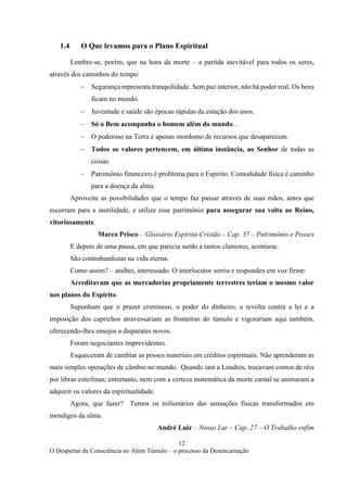 12
O Despertar da Consciência no Além Túmulo – o processo da Desencarnação
1.4 O Que levamos para o Plano Espiritual
Lembre-se, porém, que na hora da morte – a partida inevitável para todos os seres,
através dos caminhos do tempo:
− Segurança representa tranquilidade. Sem paz interior, não há poder real. Os bens
ficam no mundo.
− Juventude e saúde são épocas rápidas da estação dos anos.
− Só o Bem acompanha o homem além do mundo...
− O poderoso na Terra é apenas mordomo de recursos que desaparecem.
− Todos os valores pertencem, em última instância, ao Senhor de todas as
coisas.
− Patrimônio financeiro é problema para o Espírito. Comodidade física é caminho
para a doença da alma.
Aproveite as possibilidades que o tempo faz passar através de suas mãos, antes que
escorram para a inutilidade, e utilize esse patrimônio para assegurar sua volta ao Reino,
vitoriosamente.
Marco Prisco – Glossário Espírita-Cristão – Cap. 37 – Patrimônio e Posses
E depois de uma pausa, em que parecia surdo a tantos clamores, acentuou:
São contrabandistas na vida eterna.
Como assim? – atalhei, interessado. O interlocutor sorriu e respondeu em voz firme:
Acreditavam que as mercadorias propriamente terrestres teriam o mesmo valor
nos planos do Espírito.
Supunham que o prazer criminoso, o poder do dinheiro, a revolta contra a lei e a
imposição dos caprichos atravessariam as fronteiras do túmulo e vigorariam aqui também,
oferecendo-lhes ensejos a disparates novos.
Foram negociantes imprevidentes.
Esqueceram de cambiar as posses materiais em créditos espirituais. Não aprenderam as
mais simples operações de câmbio no mundo. Quando iam a Londres, trocavam contos de réis
por libras esterlinas; entretanto, nem com a certeza matemática da morte carnal se animaram a
adquirir os valores da espiritualidade.
Agora, que fazer? Temos os milionários das sensações físicas transformados em
mendigos da alma.
André Luiz – Nosso Lar – Cap. 27 – O Trabalho enfim
 