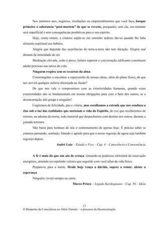 13
O Despertar da Consciência no Além Túmulo – o processo da Desencarnação
Nos mínimos atos, negócios, resoluções ou empreendimentos que você faça, busque
primeiro a substancia “post-mortem” de que se reveste, porquanto, sem ela, seu tentame
será superficial e sem consequências produtivas para o seu espírito.
Hoje, como ontem, a criatura supõe-se em caminho tedioso tão-só quando lhe falta
alimento espiritual aos hábitos.
Alegria que dependa das ocorrências do terra-a-terra não tem duração. Alegria real
dimana da intimidade do ser.
Meditação elevada, culto à prece, leitura superior e conversação edificante constituem
adubo precioso nas raízes da vida.
Ninguém respira sem os recursos da alma.
Constrangidos a encontrar a repercussão de nossas obras, além do plano físico, de que
nos servirá qualquer euforia alicerçada na ilusão?
De que nos vale o compromisso com as exterioridades humanas, quando essas
exterioridades não se fundamentam em nossas obrigações para com o bem dos outros, se a
desencarnação não poupa a ninguém?
Cogitemos de felicidade, paz e vitória, mas escolhamos a estrada que nos conduza a
elas sob a luz das realidades que norteiam a vida do Espírito, de vez que receberemos de
retorno, na aduana da morte, todo material que despachamos com destino aos outros, durante a
jornada terrestre.
Não basta para nenhum de nós o contentamento de apenas hoje. É preciso saber se
estamos pensando, sentindo, falando e agindo para que o nosso regozijo de agora seja também
regozijo depois.
André Luiz – Estude e Viva – Cap. 4 – Consciência e Conveniência
A fé é mais do que um ato de crença, tornando-se poderoso eletroímã de renovação
energética, atraindo ou repelindo valores que seguirão com você além da vida física.
Prepara-te para a morte. Desde hoje vença a dúvida, supere o temor, alente a
esperança.
Ninguém viverá sempre na carne.
Marco Prisco – Legado Kardequiano – Cap. 56 – Ideia
 