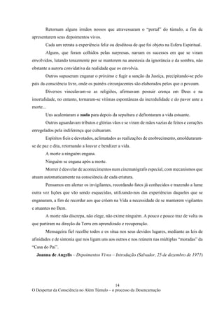 14
O Despertar da Consciência no Além Túmulo – o processo da Desencarnação
Retornam alguns irmãos nossos que atravessaram o “portal” do túmulo, a fim de
apresentarem seus depoimentos vivos.
Cada um retrata a experiência feliz ou desditosa de que foi objeto na Esfera Espiritual.
Alguns, que foram colhidos pelas surpresas, narram os sucessos em que se viram
envolvidos, lutando tenazmente por se manterem na anestesia da ignorância e da sombra, não
obstante a aurora convidativa da realidade que os envolvia.
Outros supuseram enganar o próximo e fugir a sanção da Justiça, precipitando-se pelo
país da consciência livre, onde os painéis circunjacentes são elaborados pelos que o povoam.
Diversos vinculavam-se as religiões, afirmavam possuir crença em Deus e na
imortalidade, no entanto, tornaram-se vítimas espontâneas da incredulidade e do pavor ante a
morte...
Uns acalentaram o nada para depois da sepultura e defrontaram a vida estuante.
Outros aguardavam tributos e glórias vãos e se viram de mãos vazias de feitos e corações
enregelados pela indiferença que cultuaram.
Espíritos fieis e devotados, aclimatados as realizações de enobrecimento, emolduraram-
se de paz e dita, retornando a louvar e bendizer a vida.
A morte a ninguém engana.
Ninguém se engana após a morte.
Morrer é desvelar de acontecimentos num cinematógrafo especial, com mecanismos que
atuam automaticamente na consciência de cada criatura.
Pensamos em alertar os invigilantes, recordando fatos já conhecidos e trazendo a lume
outra vez lições que vão sendo esquecidas, utilizando-nos das experiências daqueles que se
enganaram, a fim de recordar aos que crêem na Vida a necessidade de se manterem vigilantes
e atuantes no Bem.
A morte não discrepa, não elege, não exime ninguém. A pouco e pouco traz de volta os
que partiram na direção da Terra em aprendizado e recuperação.
Mensageira fiel recolhe todos e os situa nos seus devidos lugares, mediante as leis de
afinidades e de sintonia que nos ligam uns aos outros e nos reúnem nas múltiplas “moradas” da
“Casa do Pai”.
Joanna de Angelis – Depoimentos Vivos – Introdução (Salvador, 25 de dezembro de 1971)
 