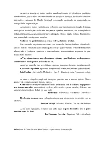 15
O Despertar da Consciência no Além Túmulo – o processo da Desencarnação
A surpresa assoma em muitas mentes, quando defrontam, no intercâmbio mediúnico
com Entidades, que na Terra estiveram situadas em posição de destaque, desfrutando conceitos
relevantes e retornam do Mundo Espiritual expressando inquietação ou anestesiados no
desequilíbrio, na perturbação.
Acreditam os menos vigilantes que os homens que transitaram em situação de realce,
catalogados na distinção e colocados em pontos especiais, certamente, em se despindo da
indumentária carnal, deveriam retornar aureolados pelas bênçãos e pelas fortunas de um mérito
que, em verdade, não lograram amealhar.
Cada um é o que intimamente pensa, cultiva, elabora e produz.
Por essa razão, ninguém se surpreenda com o desnudar da consciência no além-túmulo,
em que homens e mulheres considerados pelo destaque que tiveram na comunidade retornam
obumbrados e inditosos, agônicos e estremunhados, apresentando-se sequiosos de paz,
necessitados de amor.
A Vida são os atos que amealhamos nos cofres da consciência e os sentimentos que
armazenamos nos depósitos profundos do ser.
A morte é o acordar para as realidades a que nos imantamos durante a jornada material.
Coerência é a palavra; equilíbrio, na aparência e no Ser, para pensar e agir com acerto.
João Cleofas – Intercâmbio Mediúnico – Cap. 7 – Coerência entre Pensamento e Ação
A morte a ninguém propiciará passaporte gratuito para a ventura celeste. Nunca
promoverá compulsoriamente homens a anjos.
Cada criatura transporá essa aduana da eternidade com a exclusiva bagagem do
que houver semeado e aprenderá que a ordem e a hierarquia, a paz do trabalho edificante, são
característicos imutáveis da Lei, em toda parte.
Emmanuel – Obreiros da Vida Eterna – Introdução
Recebemos no Além o que realmente criamos para nós mesmos, em contato com as
criaturas.
Romeu Camargo – Falando à Terra – Cap. 14 – De Retorno
Aviso claro e prudente, o melhor que tenho aqui: Depois da morte é que a gente
conhece o que fez de si.
José Soares de Gouveia – Depois da Vida – Introdução
 