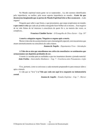 16
O Despertar da Consciência no Além Túmulo – o processo da Desencarnação
No Mundo espiritual muita gente vai se surpreender... Lá, não seremos identificados
pela importância, ou melhor, pela nossa suposta importância no mundo... Gente há que
desencarna imaginando que as portas do Mundo Espiritual irão se lhes escancarar... Ledo
engano!
Ninguém quer saber o que fomos, o que possuíamos, que cargo ocupávamos no mundo;
o que conta é a luz que cada um já tenha conseguido fazer brilhar em si mesmo... Esse negócio
de ter sido fulano de tal interessa à consciência de quem foi e, na maioria das vezes, se
complicou...
Francisco Cândido Xavier – O Evangelho de Chico Xavier – Cap. 187
A morte a ninguém engana. Ninguém se engana após a morte.
Morrer é desvelar de acontecimentos num cinematógrafo especial, com mecanismos que
atuam automaticamente na consciência de cada criatura.
Joanna de Ângelis – Depoimentos Vivos – Introdução
A Vida são os atos que amealhamos nos cofres da consciência e os sentimentos que
armazenamos nos depósitos profundos do ser.
A morte é o acordar para as realidades a que nos imantamos durante a jornada material.
João Cleófas – Intercâmbio Mediúnico – Cap. 7 – Coerência entre Pensamento e Ação
Vive, portanto, como se estivesses a cada momento preparando-te para renascer além e
após o túmulo.
A vida que se “leva” é a Vida que cada um aqui leva enquanto na indumentária
carnal.
Joanna de Angelis – Estudos Espíritas – Cap. 7 – Morrer
 