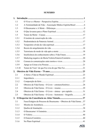 SUMÁRIO
1. Introdução ..................................................................................................... 1
1.1 O Viver e o Morrer – Perspectiva Espírita..................................................1
1.2 A Terminalidade da Vida – Associação Médico Espírita/Brasil ................6
1.3 O Desencarne x A Morte – Diferenças .......................................................9
1.4 O Que levamos para o Plano Espiritual ....................................................12
1.5 Temor da Morte – Causas .........................................................................17
1.5.1 O instinto de conservação da vida.............................................................17
1.5.2 Predominância da Natureza Animal..........................................................17
1.5.3 Temporário olvido da vida espiritual........................................................17
1.5.4 Receio de aniquilamento da vida ..............................................................18
1.5.5 Terrorismo do modo de vida após a morte ...............................................18
1.5.6 Insuficiência de conhecimento sobre a Vida Futura.................................19
1.5.7 Marketing negativo da Morte/Velório/Enterro/Cemitério........................20
1.5.8 Censura às comunicações entre mortos e vivos........................................20
1.5.9 Apego as Coisas e/ou Pessoas...................................................................21
1.5.10 Temor de Você / do que Fez e/ou do que Não Fez...................................21
2. Obreiros da Vida Eterna – 75 anos........................................................... 23
2.1 A Série a Vida no Mundo Espiritual.........................................................23
2.1.1 Importância ...............................................................................................23
2.1.2 Composição da Série.................................................................................27
2.2 Obreiros da Vida Eterna – O Livro – estrutura/histórico..........................28
2.3 Obreiros da Vida Eterna – O Livro – resumo...........................................29
2.4 Obreiros da Vida Eterna – O Livro – síntese – por capítulo.....................31
2.5 Obreiros da Vida Eterna – O Livro – Instrutores – biografia ...................35
3. O Despertar da Consciência no Além Túmulo......................................... 37
3.1 Fases/Estágios do Processo de Desencarne – Obreiros da Vida Eterna ...37
3.1.1 Missões de Assistência..............................................................................37
3.1.2 Quebra de Imantações...............................................................................38
3.1.3 O Desencarne/ A Eutanásia.......................................................................39
3.1.4 O Velório...................................................................................................40
3.1.5 O Enterro/Cemitério..................................................................................40
3.1.6 No Plano Espiritual ...................................................................................41
 
