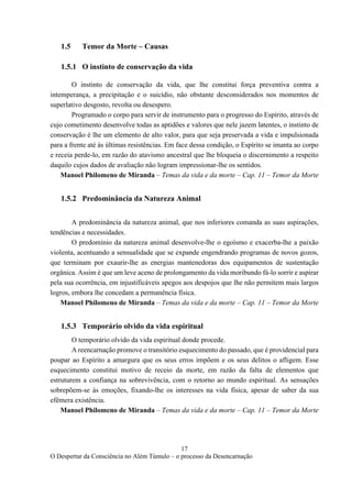 17
O Despertar da Consciência no Além Túmulo – o processo da Desencarnação
1.5 Temor da Morte – Causas
1.5.1 O instinto de conservação da vida
O instinto de conservação da vida, que lhe constitui força preventiva contra a
intemperança, a precipitação e o suicídio, não obstante desconsiderados nos momentos de
superlativo desgosto, revolta ou desespero.
Programado o corpo para servir de instrumento para o progresso do Espírito, através de
cujo cometimento desenvolve todas as aptidões e valores que nele jazem latentes, o instinto de
conservação é lhe um elemento de alto valor, para que seja preservada a vida e impulsionada
para a frente até às últimas resistências. Em face dessa condição, o Espírito se imanta ao corpo
e receia perde-lo, em razão do atavismo ancestral que lhe bloqueia o discernimento a respeito
daquilo cujos dados de avaliação não logram impressionar-lhe os sentidos.
Manoel Philomeno de Miranda – Temas da vida e da morte – Cap. 11 – Temor da Morte
1.5.2 Predominância da Natureza Animal
A predominância da natureza animal, que nos inferiores comanda as suas aspirações,
tendências e necessidades.
O predomínio da natureza animal desenvolve-lhe o egoísmo e exacerba-lhe a paixão
violenta, acentuando a sensualidade que se expande engendrando programas de novos gozos,
que terminam por exaurir-lhe as energias mantenedoras dos equipamentos de sustentação
orgânica. Assim é que um leve aceno de prolongamento da vida moribundo fá-lo sorrir e aspirar
pela sua ocorrência, em injustificáveis apegos aos despojos que lhe não permitem mais largos
logros, embora lhe concedam a permanência física.
Manoel Philomeno de Miranda – Temas da vida e da morte – Cap. 11 – Temor da Morte
1.5.3 Temporário olvido da vida espiritual
O temporário olvido da vida espiritual donde procede.
A reencarnação promove o transitório esquecimento do passado, que é providencial para
poupar ao Espírito a amargura que os seus erros impõem e os seus delitos o afligem. Esse
esquecimento constitui motivo de receio da morte, em razão da falta de elementos que
estruturem a confiança na sobrevivência, com o retorno ao mundo espiritual. As sensações
sobrepõem-se às emoções, fixando-lhe os interesses na vida física, apesar de saber da sua
efêmera existência.
Manoel Philomeno de Miranda – Temas da vida e da morte – Cap. 11 – Temor da Morte
 