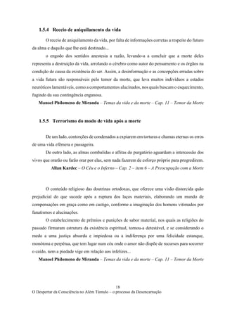 18
O Despertar da Consciência no Além Túmulo – o processo da Desencarnação
1.5.4 Receio de aniquilamento da vida
O receio de aniquilamento da vida, por falta de informações corretas a respeito do futuro
da alma e daquilo que lhe está destinado...
o engodo dos sentidos anestesia a razão, levando-a a concluir que a morte deles
representa a destruição da vida, arrolando o cérebro como autor do pensamento e os órgãos na
condição de causa da existência do ser. Assim, a desinformação e as concepções erradas sobre
a vida futura são responsáveis pelo temor da morte, que leva muitos indivíduos a estados
neuróticos lamentáveis, como a comportamentos alucinados, nos quais buscam o esquecimento,
fugindo da sua contingência enganosa.
Manoel Philomeno de Miranda – Temas da vida e da morte – Cap. 11 – Temor da Morte
1.5.5 Terrorismo do modo de vida após a morte
De um lado, contorções de condenados a expiarem em torturas e chamas eternas os erros
de uma vida efêmera e passageira.
De outro lado, as almas combalidas e aflitas do purgatório aguardam a intercessão dos
vivos que orarão ou farão orar por elas, sem nada fazerem de esforço próprio para progredirem.
Allan Kardec – O Céu e o Inferno – Cap. 2 – item 6 – A Preocupação com a Morte
O conteúdo religioso das doutrinas ortodoxas, que oferece uma visão distorcida quão
prejudicial do que sucede após a ruptura dos laços materiais, elaborando um mundo de
compensações em graça como em castigo, conforme a imaginação dos homens vitimados por
fanatismos e alucinações.
O estabelecimento de prêmios e punições de sabor material, nos quais as religiões do
passado firmaram estrutura da existência espiritual, tornou-a detestável, e se considerando o
medo a uma justiça absurda e impiedosa ou a indiferença por uma felicidade estanque,
monótona e perpétua, que tem lugar num céu onde o amor não dispõe de recursos para socorrer
o caído, nem a piedade vige em relação aos infelizes...
Manoel Philomeno de Miranda – Temas da vida e da morte – Cap. 11 – Temor da Morte
 
