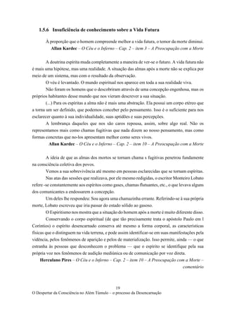19
O Despertar da Consciência no Além Túmulo – o processo da Desencarnação
1.5.6 Insuficiência de conhecimento sobre a Vida Futura
À proporção que o homem compreende melhor a vida futura, o temor da morte diminui.
Allan Kardec – O Céu e o Inferno – Cap. 2 – item 3 – A Preocupação com a Morte
A doutrina espírita muda completamente a maneira de ver-se o futuro. A vida futura não
é mais uma hipótese, mas uma realidade. A situação das almas após a morte não se explica por
meio de um sistema, mas com o resultado da observação.
O véu é levantado. O mundo espiritual nos aparece em toda a sua realidade viva.
Não foram os homens que o descobriram através de uma concepção engenhosa, mas os
próprios habitantes desse mundo que nos vieram descrever a sua situação.
(...) Para os espíritas a alma não é mais uma abstração. Ela possui um corpo etéreo que
a torna um ser definido, que podemos conceber pelo pensamento. Isso é o suficiente para nos
esclarecer quanto à sua individualidade, suas aptidões e suas percepções.
A lembrança daqueles que nos são caros repousa, assim, sobre algo real. Não os
representamos mais como chamas fugitivas que nada dizem ao nosso pensamento, mas como
formas concretas que no-los apresentam melhor como seres vivos.
Allan Kardec – O Céu e o Inferno – Cap. 2 – item 10 – A Preocupação com a Morte
A ideia de que as almas dos mortos se tornam chama s fugitivas penetrou fundamente
na consciência coletiva dos povos.
Vemos a sua sobrevivência até mesmo em pessoas esclarecidas que se tornam espíritas.
Nas atas das sessões que realizava, por ele mesmo redigidas, o escritor Monteiro Lobato
refere -se constantemente aos espíritos como gases, chamas flutuantes, etc., o que levava alguns
dos comunicantes a endossarem a concepção.
Um deles lhe respondeu: Sou agora uma chamazinha errante. Referindo-se à sua própria
morte, Lobato escreveu que iria passar do estado sólido ao gasoso.
O Espiritismo nos mostra que a situação do homem após a morte é muito diferente disso.
Conservando o corpo espiritual (de que tão precisamente trata o apóstolo Paulo em l
Coríntios) o espírito desencarnado conserva até mesmo a forma corporal, as características
físicas que o distinguem na vida terrena, e pode assim identificar-se em suas manifestações pela
vidência, pelos fenômenos de aparição e pelos de materialização. Isso permite, ainda — o que
estranha às pessoas que desconhecem o problema — que o espírito se identifique pela sua
própria voz nos fenômenos de audição mediúnica ou de comunicação por voz direta.
Herculano Pires – O Céu e o Inferno – Cap. 2 – item 10 – A Preocupação com a Morte –
comentário
 