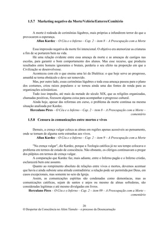 20
O Despertar da Consciência no Além Túmulo – o processo da Desencarnação
1.5.7 Marketing negativo da Morte/Velório/Enterro/Cemitério
A morte é rodeada de cerimônias lúgubres, mais próprias a infundirem terror do que a
provocarem a esperança.
Allan Kardec – O Céu e o Inferno – Cap. 2 – item 8 – A Preocupação com a Morte
Essa impressão negativa da morte foi intencional. O objetivo era atemorizar as criaturas
a fim de se portarem bem na vida.
Há uma relação evidente entre essa ameaça da morte e as ameaças de castigos nas
escolas, para garantir o bom comportamento dos alunos. Mas esse recurso, que produziu
resultados entre homens ignorantes e brutais, perderia o seu efeito na proporção em que a
Civilização se desenvolvesse.
Aconteceu com ele o que ensina uma lei da Dialética: o que hoje serve ao progresso,
amanhã se torna obstáculo e deve ser removido.
Mas, por outro lado, essas cerimônias lúgubres e toda essa ameaça passou para o plano
dos costumes, criou raízes populares e se tornou ainda uma das fontes de renda para as
organizações eclesiásticas.
Tudo isso impediu, até mais da metade do século XIX, que as religiões organizadas,
chamadas positivas, fizessem alguma coisa para acompanhar o progresso cultural.
Ainda hoje, apesar das reformas em curso, o problema da morte continua na mesma
situação analisada por Kardec.
Herculano Pires – O Céu e o Inferno – Cap. 2 – item 8 – A Preocupação com a Morte –
comentário
1.5.8 Censura às comunicações entre mortos e vivos
Demais, a crença vulgar coloca as almas em regiões apenas acessíveis ao pensamento,
onde se tornam de alguma sorte estranhas aos vivos.
Allan Kardec – O Céu e o Inferno – Cap. 2 – item 9 – A Preocupação com a Morte
"Na crença vulgar", diz Kardec, porque a Teologia católica já no seu tempo colocava o
problema em termos de estado de consciência. Não obstante, os clérigos continuavam a pregar
dos púlpitos em termos de crença vulgar.
A comparação que Kardec faz, mais adiante, entre o Inferno pagão e o Inferno cristão,
esclarecerá bem este assunto.
Quanto ao rompimento absoluto de relações entre vivos e mortos, devemos acentuar
que havia e ainda subsiste uma atitude contraditória: a relação pode ser permitida por Deus, em
casos excepcionais, mas somente no seio da Igreja.
Assim, as comunicações espíritas são condenadas como demoníacas, mas as
comunicações católicas, sejam de santos e anjos ou mesmo de almas sofredoras, são
consideradas legítimas e até mesmo divulgadas em livros.
Herculano Pires – O Céu e o Inferno – Cap. 2 – item 09 – A Preocupação com a Morte –
comentário
 