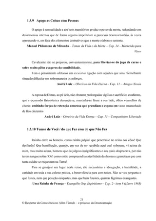 21
O Despertar da Consciência no Além Túmulo – o processo da Desencarnação
1.5.9 Apego as Coisas e/ou Pessoas
O apego à sensualidade e aos bens transitórios produz o pavor da morte, redundando em
desarmonias internas que de forma alguma impediriam o processo desencarnatório, às vezes
apressando-o, em face dos elementos destrutivos que a mente elabora e sustenta.
Manoel Philomeno de Miranda – Temas da Vida e da Morte – Cap. 14 – Morrendo para
Viver
Cavalcante não se preparou, convenientemente, para libertar-se do jugo da carne e
sofre muito pêlos exageros da sensibilidade.
Tem o pensamento afetuoso em excessiva ligação com aqueles que ama. Semelhante
situação dificulta-nos sobremaneira os esforços.
André Luiz – Obreiros da Vida Eterna – Cap. 11 – Amigos Novos
A esposa de Dimas, ao pé dele, não obstante prolongadas vigílias e sacrifícios estafantes,
que a expressão fisionômica denunciava, mantinha-se firme a seu lado, olhos vermelhos de
chorar, emitindo forças de retenção amorosa que prendiam o esposo em vasto emaranhado
de fios cinzentos
André Luiz – Obreiros da Vida Eterna – Cap. 13 – Companheiro Libertado
1.5.10 Temor de Você / do que Fez e/ou do que Não Fez
Rainha entre os homens, como rainha julguei que penetrasse no reino dos céus! Que
desilusão! Que humilhação, quando, em vez de ser recebida aqui qual soberana, vi acima de
mim, mas muito acima, homens que eu julgava insignificantes e aos quais desprezava, por não
terem sangue nobre! Oh! como então compreendi a esterilidade das honras e grandezas que com
tanta avidez se requestam na Terra!
Para se granjear um lugar neste reino, são necessárias a abnegação, a humildade, a
caridade em toda a sua celeste prática, a benevolência para com todos. Não se vos pergunta o
que fostes, nem que posição ocupastes, mas que bem fizestes, quantas lágrimas enxugastes.
Uma Rainha de França – Evangelho Seg. Espiritismo – Cap. 2– item 8 (Havre 1863)
 