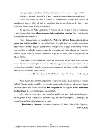 22
O Despertar da Consciência no Além Túmulo – o processo da Desencarnação
Não apenas ignorância da realidade espiritual, mas aflição ante a sua legitimidade.
Conhecer a verdade é penetrá-la, viver a verdade, no entanto, é renovar-se para ela.
Muitos que trazem da Terra o cômputo do conhecimento espírita, não obstante se
identificarem com a vida espiritual se perturbam face ao que deixaram de fazer, o que
planejaram fazer e o que fizeram erradamente.
Ao despertar na Vida Verdadeira, o homem, de um só golpe, olha a retaguarda,
percebendo em clara visão tudo quanto poderia ter realizado e não o fez. Esse conhecimento
dá-lhe sofrimento, perturba-o.
Não é a desencarnação em si que faz sofrer. Antes é a evidência do que não se realizou
que torna o Espírito sofrido. Por isso, o Codificador do Espiritismo com muita lucidez anotou
a resposta dos imortais de que o conhecimento do Espiritismo oferece, naturalmente. recurso
para impedir a perturbação, mas que os atos são os grandes contributos a fim de que o homem,
sabendo da sua realidade íntima e conhecendo o que fez de nobre, tenha o impedimento da
aflição interior.
Desse modo, identificado com o Espírito de amanhã que o Espiritismo nos revela, não
apenas fiquemos na informação, mas nos modifiquemos, para que a nossa consciência não se
nos transforme em algoz, fazendo sofrer, em consideração ao que ficou perdido ou aplicado
errada e audaciosamente contra cada um.
João Cleófas – Intercâmbio Mediúnico – Cap. 58 – Perturbação Espiritual
Aqui, meus filhos, não me perguntaram se eu havia descido gloriosamente as escadas
do Petit Trianon; não fui inquirido a respeito dos meus triunfos literários e não me solicitaram
informes sobre o meu fardão acadêmico. Em compensação, fui argüido acerca das causas
dos humildes e dos infortunados pelas quais me bati.
Não venho exortar a vocês como sacerdote; conheço de sobra às fraquezas humanas.
Vivam, porém a vida do trabalho e da saúde, longe da vaidade corruptora. E, na religião da
consciência retilínea, não se esqueçam de rezar.
Humberto de Campos – Palavras do Infinito – Aos Meus Filhos (Pedro Leopoldo,
9/Abril/1935)
 