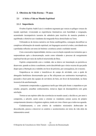 23
O Despertar da Consciência no Além Túmulo – o processo da Desencarnação
2. Obreiros da Vida Eterna – 75 anos
2.1 A Série a Vida no Mundo Espiritual
2.1.1 Importância
O nobre Espírito André Luiz é o moderno argonauta que venceu os pélagos vorazes do
mundo espiritual, vivenciando as experiências iluminativas com humildade e resignação,
acumulando incomparáveis tesouros de sabedoria para trazê-los de maneira prudente e
equilibrada e ofertá-los aos viandantes da retaguarda física domiciliados na Terra.
Utilizando-se da técnica narrativa em forma autobiográfica, conseguiu decodificar as
complexas informações do mundo espiritual, em linguagem acessível a todos, convidando-nos
a profundas reflexões em torno do binômio: existência carnal e realidade imortal.
Com a necessária imparcialidade, iniciou a sua revelação expondo-nos tormentos que o
surpreenderam após a desencarnação, assim como relatando o processo de soerguimento
espiritual havido por meio da inefável misericórdia de Deus.
Espírito comprometido com a verdade, não se deteve em lamentação ou permitiu-se
desarvorar, quando as dores o assaltaram, assim descobrindo que o único recurso de que podia
dispor para a libertação era o trabalho em favor do próximo, por consequência, de si mesmo.
Empenhou-se no mister e transferiu-se de campo de atividade, com a ajuda de
abnegados benfeitores desencarnados que se lhe afeiçoaram aos sentimentos incorruptíveis,
passando a fazer parte das equipes de servidores do bem, em favor da humanidade, na faina
incansável da autoiluminação.
Lentamente compreendeu a gigantesca tarefa que tinha pela frente e empenhou-se por
estudar, perquirir, amealhar conhecimentos, tornar-se digno de desempenhá-la com grata
satisfação.
Tornou-se um repórter sábio das ocorrências no mundo causal, e decidiu-se, por amor e
compaixão, a advertir, assim como a orientar os viandantes carnais acerca do próprio
comportamento durante a vilegiatura orgânica, tendo em vista o futuro que a todos nos aguarda.
Cuidadosamente, e com critério de verdadeiro missionário desbravador do
desconhecido, passou a descrever os cenários e acontecimentos em torno da vida além da
indumentária carnal.
 