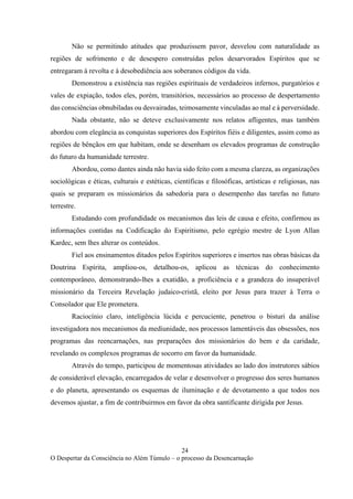 24
O Despertar da Consciência no Além Túmulo – o processo da Desencarnação
Não se permitindo atitudes que produzissem pavor, desvelou com naturalidade as
regiões de sofrimento e de desespero construídas pelos desarvorados Espíritos que se
entregaram à revolta e à desobediência aos soberanos códigos da vida.
Demonstrou a existência nas regiões espirituais de verdadeiros infernos, purgatórios e
vales de expiação, todos eles, porém, transitórios, necessários ao processo de despertamento
das consciências obnubiladas ou desvairadas, teimosamente vinculadas ao mal e à perversidade.
Nada obstante, não se deteve exclusivamente nos relatos afligentes, mas também
abordou com elegância as conquistas superiores dos Espíritos fiéis e diligentes, assim como as
regiões de bênçãos em que habitam, onde se desenham os elevados programas de construção
do futuro da humanidade terrestre.
Abordou, como dantes ainda não havia sido feito com a mesma clareza, as organizações
sociológicas e éticas, culturais e estéticas, científicas e filosóficas, artísticas e religiosas, nas
quais se preparam os missionários da sabedoria para o desempenho das tarefas no futuro
terrestre.
Estudando com profundidade os mecanismos das leis de causa e efeito, confirmou as
informações contidas na Codificação do Espiritismo, pelo egrégio mestre de Lyon Allan
Kardec, sem lhes alterar os conteúdos.
Fiel aos ensinamentos ditados pelos Espíritos superiores e insertos nas obras básicas da
Doutrina Espírita, ampliou-os, detalhou-os, aplicou as técnicas do conhecimento
contemporâneo, demonstrando-lhes a exatidão, a proficiência e a grandeza do insuperável
missionário da Terceira Revelação judaico-cristã, eleito por Jesus para trazer à Terra o
Consolador que Ele prometera.
Raciocínio claro, inteligência lúcida e percuciente, penetrou o bisturi da análise
investigadora nos mecanismos da mediunidade, nos processos lamentáveis das obsessões, nos
programas das reencarnações, nas preparações dos missionários do bem e da caridade,
revelando os complexos programas de socorro em favor da humanidade.
Através do tempo, participou de momentosas atividades ao lado dos instrutores sábios
de considerável elevação, encarregados de velar e desenvolver o progresso dos seres humanos
e do planeta, apresentando os esquemas de iluminação e de devotamento a que todos nos
devemos ajustar, a fim de contribuirmos em favor da obra santificante dirigida por Jesus.
 