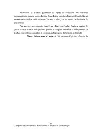 26
O Despertar da Consciência no Além Túmulo – o processo da Desencarnação
Respeitando os esforços gigantescos da equipe de coligidores dos relevantes
ensinamentos e a maneira como o Espírito André Luiz e o médium Francisco Cândido Xavier
souberam sintetizá-los, suplicamos aos Céus que os abençoem no serviço da iluminação de
consciências.
Aos respeitáveis missionários André Luiz e Francisco Cândido Xavier, o médium de
que se utilizou, a nossa mais profunda gratidão e a súplica ao Senhor da vida para que os
conduza pelos infinitos caminhos da Espiritualidade em clima de harmonia e plenitude.
Manoel Philomeno de Miranda – A Vida no Mundo Espiritual – Introdução
 
