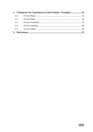 4. O Despertar da Consciência no Além Túmulo – Exemplos.................... 42
4.1 O Caso Dimas ...........................................................................................42
4.2 O Caso Fábio.............................................................................................46
4.3 O Caso Cavalcante ....................................................................................47
4.4 O Caso Adelaide .......................................................................................49
4.5 O Caso Albina...........................................................................................50
5. Referências................................................................................................... 51
 