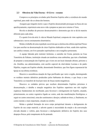 29
O Despertar da Consciência no Além Túmulo – o processo da Desencarnação
2.3 Obreiros da Vida Eterna – O Livro – resumo
Comprova os princípios revelados pela Doutrina Espírita sobre a existência do mundo
espiritual, para onde vão as almas dos homens.
Assegura que ninguém morre e que o Espírito desencarnado prossegue na busca de seu
aperfeiçoamento, experiencia uma nova vida e prepara-se para novo retorno à Terra.
Revela os detalhes do processo desencarnatório e demonstra que ele se dá de maneira
diferente para cada alma.
É o quarto livro da série A vida no Mundo Espiritual, composto de vinte capítulos com
substanciais e novos ensinamentos doutrinários.
Relata o trabalho de uma expedição socorrista que se desloca da colônia espiritual Nosso
Lar para auxiliar na desencarnação de cinco Espíritos dedicados ao bem, sendo dois espíritas,
um católico romano, um livre pensador espiritualista e um evangélico protestante.
A equipe liderada pelo instrutor Jerônimo, a caminho da Crosta, pernoita na Casa
Transitória de Fabiano, instituição situada em tenebrosa zona umbralina, que tem a finalidade
de preparar a reencarnação dos Espíritos que vivem em um local chamado abismo, próximo a
ela. Zenóbia, sua administradora, com auxílio especial da clarividente Luciana e do padre
Hipólito, resgata um Espírito rebelde, denominado Domênico, que fora figura exponencial da
Igreja na sua última existência.
Descreve a assombrosa atuação do fogo purificador que varre a região, desintegrando
os resíduos mentais deletérios produzidos pelos habitantes do abismo, o que força a casa
Transitória a se transferir de local por meio de forças mento-magnéticas.
Descreve os cuidados prévios que recebem determinados Espíritos próximos à
desencarnação, e detalha a atuação magnética dos Espíritos superiores nas três regiões
orgânicas fundamentais do moribundo, para favorecer o desligamento do Espírito, atuando,
primeiramente, no centro vegetativo ligado ao ventre, sede das manifestações fisiológicas; a
seguir no centro emocional, zona dos sentimentos e desejos, sediada no tórax, e, finalmente, no
centro mental, o mais importante, situado no cérebro.
Relata a gradual formação do novo corpo perispiritual durante o desligamento do
Espírito do seu corpo material, e adverte quanto à necessidade da oração e da conversação
elevada durante o velório, para favorecer o desligamento definitivo do Espírito dos seus
despojos físicos, pelo rompimento do fio prateado.
 