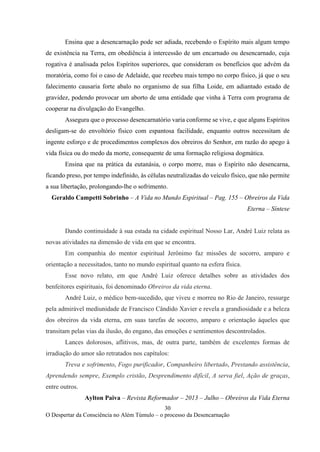 30
O Despertar da Consciência no Além Túmulo – o processo da Desencarnação
Ensina que a desencarnação pode ser adiada, recebendo o Espírito mais algum tempo
de existência na Terra, em obediência à intercessão de um encarnado ou desencarnado, cuja
rogativa é analisada pelos Espíritos superiores, que consideram os benefícios que advém da
moratória, como foi o caso de Adelaide, que recebeu mais tempo no corpo físico, já que o seu
falecimento causaria forte abalo no organismo de sua filha Loide, em adiantado estado de
gravidez, podendo provocar um aborto de uma entidade que vinha à Terra com programa de
cooperar na divulgação do Evangelho.
Assegura que o processo desencarnatório varia conforme se vive, e que alguns Espíritos
desligam-se do envoltório físico com espantosa facilidade, enquanto outros necessitam de
ingente esforço e de procedimentos complexos dos obreiros do Senhor, em razão do apego à
vida física ou do medo da morte, consequente de uma formação religiosa dogmática.
Ensina que na prática da eutanásia, o corpo morre, mas o Espírito não desencarna,
ficando preso, por tempo indefinido, às células neutralizadas do veículo físico, que não permite
a sua libertação, prolongando-lhe o sofrimento.
Geraldo Campetti Sobrinho – A Vida no Mundo Espiritual – Pag. 155 – Obreiros da Vida
Eterna – Síntese
Dando continuidade à sua estada na cidade espiritual Nosso Lar, André Luiz relata as
novas atividades na dimensão de vida em que se encontra.
Em companhia do mentor espiritual Jerônimo faz missões de socorro, amparo e
orientação a necessitados, tanto no mundo espiritual quanto na esfera física.
Esse novo relato, em que André Luiz oferece detalhes sobre as atividades dos
benfeitores espirituais, foi denominado Obreiros da vida eterna.
André Luiz, o médico bem-sucedido, que viveu e morreu no Rio de Janeiro, ressurge
pela admirável mediunidade de Francisco Cândido Xavier e revela a grandiosidade e a beleza
dos obreiros da vida eterna, em suas tarefas de socorro, amparo e orientação àqueles que
transitam pelas vias da ilusão, do engano, das emoções e sentimentos descontrolados.
Lances dolorosos, aflitivos, mas, de outra parte, também de excelentes formas de
irradiação do amor são retratados nos capítulos:
Treva e sofrimento, Fogo purificador, Companheiro libertado, Prestando assistência,
Aprendendo sempre, Exemplo cristão, Desprendimento difícil, A serva fiel, Ação de graças,
entre outros.
Aylton Paiva – Revista Reformador – 2013 – Julho – Obreiros da Vida Eterna
 