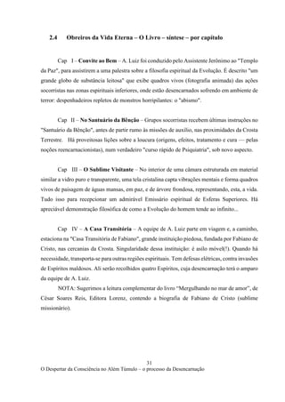 31
O Despertar da Consciência no Além Túmulo – o processo da Desencarnação
2.4 Obreiros da Vida Eterna – O Livro – síntese – por capítulo
Cap I – Convite ao Bem – A. Luiz foi conduzido pelo Assistente Jerônimo ao "Templo
da Paz", para assistirem a uma palestra sobre a filosofia espiritual da Evolução. É descrito "um
grande globo de substância leitosa" que exibe quadros vivos (fotografia animada) das ações
socorristas nas zonas espirituais inferiores, onde estão desencarnados sofrendo em ambiente de
terror: despenhadeiros repletos de monstros horripilantes: o "abismo".
Cap II – No Santuário da Bênção – Grupos socorristas recebem últimas instruções no
"Santuário da Bênção", antes de partir rumo às missões de auxílio, nas proximidades da Crosta
Terrestre. Há proveitosas lições sobre a loucura (origens, efeitos, tratamento e cura — pelas
noções reencarnacionistas), num verdadeiro "curso rápido de Psiquiatria", sob novo aspecto.
Cap III – O Sublime Visitante – No interior de uma câmara estruturada em material
similar a vidro puro e transparente, uma tela cristalina capta vibrações mentais e forma quadros
vivos de paisagem de águas mansas, em paz, e de árvore frondosa, representando, esta, a vida.
Tudo isso para recepcionar um admirável Emissário espiritual de Esferas Superiores. Há
apreciável demonstração filosófica de como a Evolução do homem tende ao infinito...
Cap IV – A Casa Transitória – A equipe de A. Luiz parte em viagem e, a caminho,
estaciona na "Casa Transitória de Fabiano", grande instituição piedosa, fundada por Fabiano de
Cristo, nas cercanias da Crosta. Singularidade dessa instituição: é asilo móvel(!). Quando há
necessidade, transporta-se para outras regiões espirituais. Tem defesas elétricas, contra invasões
de Espíritos maldosos. Ali serão recolhidos quatro Espíritos, cuja desencarnação terá o amparo
da equipe de A. Luiz.
NOTA: Sugerimos a leitura complementar do livro “Mergulhando no mar de amor”, de
César Soares Reis, Editora Lorenz, contendo a biografia de Fabiano de Cristo (sublime
missionário).
 
