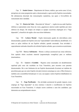 32
O Despertar da Consciência no Além Túmulo – o processo da Desencarnação
Cap V – Irmão Gotuzo – Depoimento de Gotuzo, médico, que assim como A.Luiz,
peregrinou em zonas purgatoriais após a desencarnação e agora auxilia Espíritos necessitados.
Há substanciosa descrição das reencarnações expiatórias, nas quais o livre-arbítrio do
reencarnante não é atendido.
Cap VI – Dentro da Noite – Descrição do "abismo" — região trevosa onde Espíritos
infelizes se apresentam como feras (às vezes, gigantescos sáurios) sendo repelidos por raios
elétricos de choque. De tempos em tempos as equipes socorristas empregam ali o "fogo
depurador", a benefício da região e dos seus tristes habitantes.
Cap VII – Leitura Mental – Expõe interessante quadro de clarividência entre
desencarnados, quando um Espírito com essa "especialidade" (clarividência), desdobrado, vê e
narra as ações infelizes de um Espírito sofredor, quando encarnado. Essa atividade é
especialmente realizada a benefício do referido Espírito sofredor, que se mostrava recalcitrante.
Cap VIII – Treva e Sofrimento – Mostra o esforço assistencial nas zonas inferiores.
Este capítulo oferta excelente material (argumentação evangélica) para os médiuns
doutrinadores.
Cap IX – Louvor e Gratidão – Registra como encarnados em desdobramento
espiritual pelo sono são recebidos na Casa Transitória, para encontro com parentes
desencarnados. Há o raro fenômeno de um Espírito desencarnado (Luciana) ser médium de
psicofonia para que um outro Espírito elevado (Letícia) comunique-se com o filho (Gotuzo) e
também com a assembléia formada por A. Luiz, sua equipe e outros Espíritos trabalhadores na
Casa Transitória.
Cap X – Fogo Purificador – Em atividade assistencial de grande impacto, (com
emprego do "fogo depurador" na área externa) é descrito o recolhimento de Espíritos
necessitados na Casa Transitória. A seleção ocorre conforme a aura dos candidatos, que
demonstra seu arrependimento sincero.
 