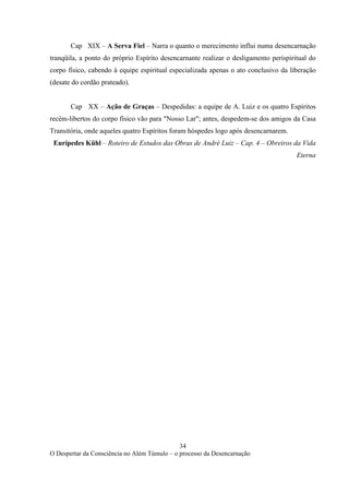 34
O Despertar da Consciência no Além Túmulo – o processo da Desencarnação
Cap XIX – A Serva Fiel – Narra o quanto o merecimento influi numa desencarnação
tranqüila, a ponto do próprio Espírito desencarnante realizar o desligamento perispiritual do
corpo físico, cabendo à equipe espiritual especializada apenas o ato conclusivo da liberação
(desate do cordão prateado).
Cap XX – Ação de Graças – Despedidas: a equipe de A. Luiz e os quatro Espíritos
recém-libertos do corpo físico vão para "Nosso Lar"; antes, despedem-se dos amigos da Casa
Transitória, onde aqueles quatro Espíritos foram hóspedes logo após desencarnarem.
Eurípedes Kühl – Roteiro de Estudos das Obras de André Luiz – Cap. 4 – Obreiros da Vida
Eterna
 