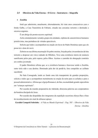 35
O Despertar da Consciência no Além Túmulo – o processo da Desencarnação
2.5 Obreiros da Vida Eterna – O Livro – Instrutores – biografia
• Zenóbia
Irmã que administra, anualmente, alternadamente, há vinte anos consecutivos com o
Irmão Galba, a Casa Transitória de Fabiano, situada nas cercanias terrestre e destinada a
socorros urgentes.
É um abrigo de pronto-socorro espiritual.
Asila constantemente variados grupos de entidades, repletas de característicos humanos
primitivistas, mas portadores de virtudes apreciáveis.
Solicita que todos a acompanhem na oração em favor do Padre Domênico para que ele
possa ter o dom de ouvir.
Zulmira na sua última encarnação foi pobre menina, forçada pelas circunstâncias da luta
terrestre a desposar um viúvo rodeado de filhinhos. Teve uma existência inteira de renúncia
santificante pelos pais, pelo esposo, pelos filhos. Aceitou o caminho de abnegação contrário
aos sonhos juventude.
O padre Domênico afirma que, se a existência humana o houvesse unido a Zenóbia,
outro teria sido o seu destino. Dominado pela dor de perdê-la, fora compelido ao celibato
sacerdotal.
Na Sala Consagrada, tendo ao fundo uma tela transparente de grandes proporções,
solicita a todos que a acompanhem mentalmente na oração da noite para os asilados e para o
pessoal administrativo. Afirma que a Igreja Romana é, de fato, na atualidade grande especialista
em “crianças espirituais”.
Por ocasião da reunião preparatória de Adelaide, direciona palavras aos cooperadores
da bondosa discípula de Jesus.
Por ocasião das despedidas dos integrantes da expedição socorrista oferece-lhes o hino
de reconhecimento em sinal de afetuoso apreço.
Geraldo Campetti Sobrinho – A Vida no Mundo Espiritual – Pag. 505 – Obreiros da Vida
Eterna – Zenóbia
 