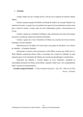 36
O Despertar da Consciência no Além Túmulo – o processo da Desencarnação
• Jerônimo
Conduz André Luiz até o Templo da Paz, a fim de ouvir a palestra do instrutor Albano
Metelo.
Orienta a pequena equipe de trabalho constituída de André Luiz, do padre Hipólito e da
enfermeira Luciana. A equipe tem a incumbência de operar na Crosta planetária, durante trinta
dias, a tarefa de auxílio e estudo, junto de cinco colaboradores prestes a desencarnarem na
Crosta.
Conduz a equipe até o Santuário da Bênção, onde, juntamente com outros dois grupos
de socorro, receberiam a palavra de mentores iluminados.
Conduz o grupo até a Casa Transitória de Fabiano nas cercanias da Crosta terrestre,
destinada a socorros urgentes.
Determina que as atividades na Crosta teriam como ponto de referência o lar coletivo
de Adelaide – a Fundação Adelaide.
Recomenda a Luciana e Irene trouxessem a irmã Albina, ao passo que André Luiz e o
Padre Hipólito conduziriam Dimas, Fábio e Cavalcante até a câmara de Adelaide, de onde
seguiriam para a Casa Transitória de Fabiano em excursão de aprendizagem e adestramento.
Determina que Hipólito e Luciana fiquem na Casa Transitória, atendendo as
necessidades prementes de Dimas recém-liberto, enquanto André Luiz e ele acompanhariam
Fábio, em processo desencarnatório.
Geraldo Campetti Sobrinho – A Vida no Mundo Espiritual – Pag. 442 – Obreiros da Vida
Eterna – Jerônimo
 