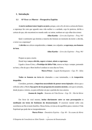 1
O Despertar da Consciência no Além Túmulo – o processo da Desencarnação
1. Introdução
1.1 O Viver e o Morrer – Perspectiva Espírita
A morte nenhum temor inspira ao justo, porque, com a fé, ele tem a certeza do futuro;
a esperança faz com que aguarde uma vida melhor e a caridade, cuja lei praticou, dá-lhe a
certeza de que, não encontrará no mundo onde vai entrar, nenhum ser cujo olhar deva temer.
Allan Kardec – Livro dos Espíritos – Perg. 941
Qual o sentimento que domina a maioria dos homens no momento da morte: a dúvida,
o terror ou a esperança?
A dúvida nos céticos empedernidos; o temor, nos culpados; a esperança, nos homens
de bem.
Allan Kardec – Livro dos Espíritos – Perg. 961
Prepare-se para a morte.
Desde hoje vença a dúvida, supere o temor, alente a esperança.
Ligado a Jesus-Cristo, o Protótipo da Idéia-Vida, renove-se hoje e sempre, pensando
no bem, a fim de que o Bem Inefável conduza os seus dias na Terra.
Marco Prisco – Legado Kardequiano – Cap. 56 – Idéia
Todos os homens na terra são chamados a esse testemunho, o da temporária
despedida.
Considera, portanto, a imperiosa necessidade de pensar nessa injunção e deixa que a
reflexão sobre a Morte faça parte do teu programa de assuntos mentais, com que te armarás,
desde já para o retorno, ou para enfrentar em paz a partida dos teus amores.
Joanna de Angelis – Sementes de Vida Eterna – Cap. 56 – Não há Morte
Em favor de você mesmo, inclua diariamente entre as suas preocupações a
meditação em torno do fenômeno da desencarnação. O exercício mental sobre esta
ocorrência ser-lhe-á muito benéfico. Dessa forma, revista-se de equilíbrio para o retorno à Vida
Espiritual que pode dar-se inesperadamente.
Marco Prisco – Ementário Espírita – Cap. 60 – No exame da Morte
 