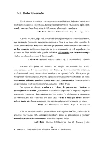 38
O Despertar da Consciência no Além Túmulo – o processo da Desencarnação
3.1.2 Quebra de Imantações
Cavalcante não se preparou, convenientemente, para libertar-se do jugo da carne e sofre
muito pêlos exageros da sensibilidade. Tem o pensamento afetuoso em excessiva ligação com
aqueles que ama. Semelhante situação dificulta-nos sobremaneira os esforços.
André Luiz – Obreiros da Vida Eterna – Cap. 11 – Amigos Novos
A esposa de Dimas, ao pé dele, não obstante prolongadas vigílias e sacrifícios estafantes,
que a expressão fisionômica denunciava, mantinha-se firme a seu lado, olhos vermelhos de
chorar, emitindo forças de retenção amorosa que prendiam o esposo em vasto emaranhado
de fios cinzentos, dando-nos a impressão de peixe encarcerado em rede caprichosa... As
correntes de força, exteriorizadas por ela, infundem vida aparente aos centros de energia
vital, já em adiantado processo de desintegração.
André Luiz – Obreiros da Vida Eterna – Cap. 13 – Companheiro Libertado
Adelaide você pensa nos parentes, nos amigos, nos trabalhos que ficarão,
compreendemos seu devotamento materno à obra de amor que lhe consumiu a vida. Entretanto,
você está cansada, muito cansada e Jesus autorizou o seu regresso. Confie a Ele as penas que
lhe oprimem o espírito afetuoso. Deponha o precioso fardo de suas responsabilidades em outras
mãos, esvazie o cálice de sua alma, alijando amarguras e preocupações. Converta saudades
em esperanças e desate os elos mais fortes, atendendo a ordem divina.
Seu quarto de dormir, semelhava a redoma de pensamentos retentivos a
interceptarem-lhe a saída. Quanto menos se via presa ao corpo, mais se ampliava a exigência
dos parentes, dos amigos... Como portar-se ante essa situação ? – Minha amiga, reconhecemos
os obstáculos, mas não se amofine, com a sua vinda se dará a imposição natural de novo
esforço a cada um. Alegre-se, portanto, pela transformação que ocorrerá dentro em pouco.
André Luiz – Obreiros da Vida Eterna – Cap. 19 – A Serva Fiel
Além de haver-se afeiçoado profundamente ao Evangelho do Cristo, vivendo-lhe os
princípios renovadores, Fábio conseguira iluminar a mente da companheira e construir
bases sólidas no espírito dos filhinhos, orientando-os para o futuro.
André Luiz – Obreiros da Vida Eterna – Cap. 16 – Exemplo Cristão
 