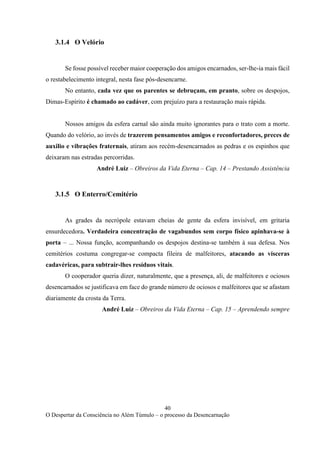 40
O Despertar da Consciência no Além Túmulo – o processo da Desencarnação
3.1.4 O Velório
Se fosse possível receber maior cooperação dos amigos encarnados, ser-lhe-ia mais fácil
o restabelecimento integral, nesta fase pós-desencarne.
No entanto, cada vez que os parentes se debruçam, em pranto, sobre os despojos,
Dimas-Espírito é chamado ao cadáver, com prejuízo para a restauração mais rápida.
Nossos amigos da esfera carnal são ainda muito ignorantes para o trato com a morte.
Quando do velório, ao invés de trazerem pensamentos amigos e reconfortadores, preces de
auxilio e vibrações fraternais, atiram aos recém-desencarnados as pedras e os espinhos que
deixaram nas estradas percorridas.
André Luiz – Obreiros da Vida Eterna – Cap. 14 – Prestando Assistência
3.1.5 O Enterro/Cemitério
As grades da necrópole estavam cheias de gente da esfera invisível, em gritaria
ensurdecedora. Verdadeira concentração de vagabundos sem corpo físico apinhava-se à
porta – ... Nossa função, acompanhando os despojos destina-se também à sua defesa. Nos
cemitérios costuma congregar-se compacta fileira de malfeitores, atacando as vísceras
cadavéricas, para subtrair-lhes resíduos vitais.
O cooperador queria dizer, naturalmente, que a presença, ali, de malfeitores e ociosos
desencarnados se justificava em face do grande número de ociosos e malfeitores que se afastam
diariamente da crosta da Terra.
André Luiz – Obreiros da Vida Eterna – Cap. 15 – Aprendendo sempre
 