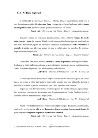 41
O Despertar da Consciência no Além Túmulo – o processo da Desencarnação
3.1.6 No Plano Espiritual
Ó minha mãe! e a esposa, os filhos?... – Dimas, filho, os laços terrenos, entre você e
eles, foram interrompidos. Restitua-os a Deus, certo de que o Eterno Senhor da Vida, a quem
de fato pertencemos, permitirá sempre que nos amemos uns aos outros.
André Luiz – Obreiros da Vida Eterna – Cap. 15 – Aprendendo sempre.
Enquanto Dimas se restaurava paulatinamente, Fábio cobrava forças de modo
notavelmente rápido. Os longos e difíceis exercícios de espiritualidade superior, levados afeito
na Crosta, frutificavam, agora, em benções de serenidade e compreensão. Podia levantar-se à
vontade, transitar nas diversas seções em que se subdividiam os trabalhos do Instituto.
Experimentava tranqüilidade.
André Luiz – Obreiros da Vida Eterna – Cap. 17 – Rogativa Singular
Cavalcante, fixava-nos, receoso, crendo-se vítima de pesadelo, em hospital diferente.
Declarava-se interessado em continuar no corpo terrestre, chamava a esposa insistentemente,
repetia descrições do passado com admirável expressão emotiva.
André Luiz – Obreiros da Vida Eterna – Cap. 19 – A Serva Fiel
O serviço preliminar do desenlace, no plexo solar e mesmo no coração, pode, em vários
casos, ser levado a efeito pelo próprio interessado, quando este haja adquirido, durante a
experiência terrestre, o preciso treinamento com a vida espiritual mais elevada.
Depois de orar, fervorosamente, no último pouso das células exaustas, agradecendo-
lhes o precioso concurso nos abençoados anos de permanência na Crosta, Adelaide, serena e
confiante, cercada de numerosos Amigos, partiu.
André Luiz – Obreiros da Vida Eterna – Cap. 19 – A Serva Fiel
André, você pode intensificar o relatório das impressões pós-desencarne, quanto deseje,
esteja certo, porém, de que não se verificam duas desencarnações rigorosamente iguais. O
plano impressivo depende da posição espiritual de cada um.
André Luiz – Obreiros da Vida Eterna – Cap. 15 – Aprendendo sempre.
 