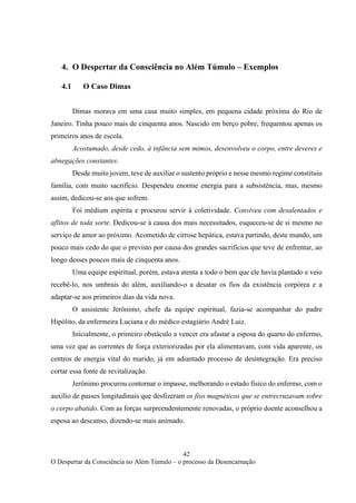 42
O Despertar da Consciência no Além Túmulo – o processo da Desencarnação
4. O Despertar da Consciência no Além Túmulo – Exemplos
4.1 O Caso Dimas
Dimas morava em uma casa muito simples, em pequena cidade próxima do Rio de
Janeiro. Tinha pouco mais de cinquenta anos. Nascido em berço pobre, frequentou apenas os
primeiros anos de escola.
Acostumado, desde cedo, à infância sem mimos, desenvolveu o corpo, entre deveres e
abnegações constantes.
Desde muito jovem, teve de auxiliar o sustento próprio e nesse mesmo regime constituiu
família, com muito sacrifício. Despendeu enorme energia para a subsistência, mas, mesmo
assim, dedicou-se aos que sofrem.
Foi médium espírita e procurou servir à coletividade. Conviveu com desalentados e
aflitos de toda sorte. Dedicou-se à causa dos mais necessitados, esqueceu-se de si mesmo no
serviço de amor ao próximo. Acometido de cirrose hepática, estava partindo, deste mundo, um
pouco mais cedo do que o previsto por causa dos grandes sacrifícios que teve de enfrentar, ao
longo desses poucos mais de cinquenta anos.
Uma equipe espiritual, porém, estava atenta a todo o bem que ele havia plantado e veio
recebê-lo, nos umbrais do além, auxiliando-o a desatar os fios da existência corpórea e a
adaptar-se aos primeiros dias da vida nova.
O assistente Jerônimo, chefe da equipe espiritual, fazia-se acompanhar do padre
Hipólito, da enfermeira Luciana e do médico estagiário André Luiz.
Inicialmente, o primeiro obstáculo a vencer era afastar a esposa do quarto do enfermo,
uma vez que as correntes de força exteriorizadas por ela alimentavam, com vida aparente, os
centros de energia vital do marido, já em adiantado processo de desintegração. Era preciso
cortar essa fonte de revitalização.
Jerônimo procurou contornar o impasse, melhorando o estado físico do enfermo, com o
auxílio de passes longitudinais que desfizeram os fios magnéticos que se entrecruzavam sobre
o corpo abatido. Com as forças surpreendentemente renovadas, o próprio doente aconselhou a
esposa ao descanso, dizendo-se mais animado.
 