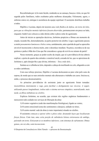 43
O Despertar da Consciência no Além Túmulo – o processo da Desencarnação
Reconfortada por vê-lo mais lúcido, rendendo-se ao cansaço, buscou o leito, no que foi
seguida pelos familiares, todos exultantes pelas melhoras alcançadas. Felizmente, agora, o
enfermo estava só, entregue à assistência da equipe espiritual. O assistente distribuiu trabalho
a todos.
Hipólito e Luciana, depois de tecerem uma rede fluídica de defesa, em torno do leito,
para que as vibrações mentais inferiores fossem absorvidas, permaneceram em prece ao lado,
enquanto André Luiz colocava a mão direita sobre o plexo solar do agonizante.
Antes de iniciar as operações decisivas, Jerônimo propiciou a Dimas um momento de
oração, tocando-lhe, demoradamente, na parte posterior do cérebro. Logo o agonizante passou
a emitir pensamentos luminosos e belos e orou, sentidamente, ante a partida da qual se apercebia
em nível inconsciente e chorou muito, ante o desenlace imediato. Na prece, recordou-se de sua
genitora e pediu à Mãe dos Céus que lhe concedesse a graça de revê-la no minuto de partir!
Nesse momento, graças ao poder oculto da oração, que só a providência divina saberia
explicar, a porta do quarto deu entrada a venerável anciã, coroada de luz, que se aproximou de
Jerônimo e, após desejar-lhe a paz divina, informou: – Sou a mãe dele...
Sentara-se a velhinha no leito, depondo a cabeça do moribundo no colo, afagando-a com
as mãos carinhosas.
Com esse reforço precioso, Hipólito e Luciana deslocaram-se para velar pelo sono da
esposa, de modo que as suas emissões mentais não alterassem o trabalho em curso. Iniciou-se,
então, o processo desencarnatório.
As primeiras providências do assistente junto ao agonizante foram tomadas:
insensibilizou inteiramente o vago, para facilitar o desligamento nas vísceras. A seguir,
utilizando passes longitudinais, isolou todo o sistema nervoso simpático, neutralizando, mais
tarde, as fibras inibidoras no cérebro.
Explicou Jerônimo, na ocasião, que existem três regiões orgânicas fundamentais a
merecerem todo cuidado nos serviços de liberação da alma:
1) O centro vegetativo (sede das manifestações fisiológicas), ligado ao ventre;
2) O centro emocional (zona dos sentimentos e desejos), sediado no tórax;
3) O centro mental: sede da alma (o mais importante) situado no cérebro.
O assistente começou a operar sobre o plexo solar, desatando laços que localizavam
forças físicas. Com isso, uma certa porção de substância leitosa extravasava do umbigo,
pairando em torno. Esticaram-se os membros inferiores, com sintomas de esfriamento. Dimas
gemeu, em voz alta, semi-inconsciente.
 
