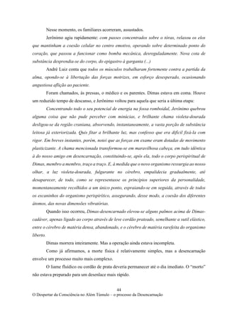 44
O Despertar da Consciência no Além Túmulo – o processo da Desencarnação
Nesse momento, os familiares acorreram, assustados.
Jerônimo agiu rapidamente: com passes concentrados sobre o tórax, relaxou os elos
que mantinham a coesão celular no centro emotivo, operando sobre determinado ponto do
coração, que passou a funcionar como bomba mecânica, desreguladamente. Nova cota de
substância desprendia-se do corpo, do epigastro à garganta (...)
André Luiz conta que todos os músculos trabalharam fortemente contra a partida da
alma, opondo-se à libertação das forças motrizes, em esforço desesperado, ocasionando
angustiosa aflição ao paciente.
Foram chamados, às pressas, o médico e os parentes. Dimas estava em coma. Houve
um reduzido tempo de descanso, e Jerônimo voltou para aquela que seria a última etapa:
Concentrando todo o seu potencial de energia na fossa romboidal, Jerônimo quebrou
alguma coisa que não pude perceber com minúcias, e brilhante chama violeta-dourada
desligou-se da região craniana, absorvendo, instantaneamente, a vasta porção de substância
leitosa já exteriorizada. Quis fitar a brilhante luz, mas confesso que era difícil fixá-la com
rigor. Em breves instantes, porém, notei que as forças em exame eram dotadas de movimento
plasticizante. A chama mencionada transformou-se em maravilhosa cabeça, em tudo idêntica
à do nosso amigo em desencarnação, constituindo-se, após ela, todo o corpo perispiritual de
Dimas, membro a membro, traço a traço. E, à medida que o novo organismo ressurgia ao nosso
olhar, a luz violeta-dourada, fulgurante no cérebro, empalidecia gradualmente, até
desaparecer, de todo, como se representasse os princípios superiores da personalidade,
momentaneamente recolhidos a um único ponto, espraiando-se em seguida, através de todos
os escaninhos do organismo perispirítico, assegurando, desse modo, a coesão dos diferentes
átomos, das novas dimensões vibratórias.
Quando isso ocorreu, Dimas-desencarnado elevou-se alguns palmos acima de Dimas-
cadáver, apenas ligado ao corpo através de leve cordão prateado, semelhante a sutil elástico,
entre o cérebro de matéria densa, abandonado, e o cérebro de matéria rarefeita do organismo
liberto.
Dimas morrera inteiramente. Mas a operação ainda estava incompleta.
Como já afirmamos, a morte física é relativamente simples, mas a desencarnação
envolve um processo muito mais complexo.
O liame fluídico ou cordão de prata deveria permanecer até o dia imediato. O “morto”
não estava preparado para um desenlace mais rápido.
 