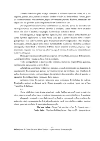 45
O Despertar da Consciência no Além Túmulo – o processo da Desencarnação
Vendo-o debilitado pelo esforço, deliberou o assistente confiá-lo à mãe até o dia
seguinte, quando, então, cortaria o cordão e conduzi-lo-ia à Casa Transitória de Fabiano, posto
de socorro situado na zona umbralina, região nevoenta mais próxima da crosta, onde ficaria por
alguns dias até que todos pudessem partir rumo à Colônia Nosso Lar.
Por enquanto repousará ele na contemplação do passado, que se lhe descortina em
visão panorâmica no campo interior, observou o assistente. Dimas estaria a rever um filme
único, com todos os detalhes, o da própria existência que acabara de deixar.
No dia seguinte, a equipe espiritual regressou, duas horas antes do cortejo fúnebre. (O
corpo espiritual aperfeiçoara-se, narra André Luiz, pois o cordão fluídico entre o cérebro
perispirítico e o do cadáver permitia que o desencarnado absorvesse princípios vitais do campo
fisiológico). Jerônimo, agindo como clínico experimentado, examinou-o e ascultou-o, cortando
em seguida, o liame final. O perispírito de Dimas passou a receber as últimas forças do corpo
inanimado, enquanto este, por sua vez, absorvia algo de energia do outro, que o mantinha sem
notáveis alterações.
Dimas parecia um convalescente ao despertar, estremunhado, acordando de longo sono.
A mãe contou-lhe a verdade: já havia feito a passagem.
Todos acompanharam os despojos até o cemitério, inclusive o próprio Dimas que orou,
sentidamente, agradecendo ao corpo físico.
A função de acompanhar os despojos materiais, segundo os mentores, não é apenas a de
adestramento do desencarnado para os movimentos iniciais de libertação, mas é também de
defesa dos restos mortais, contra os ataques de malfeitores desencarnados, a fim de que não se
apoderem dos resíduos vitais, ou seja, do duplo etérico.
Jerônimo extraiu do cadáver e dispersou todos os resíduos de vitalidade do cadáver.
Finalizado o enterro, era hora de partir: Dimas, amparado pela comitiva, rumou para a Casa
Transitória de Fabiano.
(...)
Tive a nítida impressão de que através do cordão fluídico, de cérebro morto a cérebro
vivo, o desencarnado absorvia os princípios vitais restantes do campo fisiológico. E acentuou:
O apêndice prateado era verdadeira artéria fluídica, sustentando o fluxo e refluxo dos
princípios vitais em readaptação. Retirada a derradeira via de intercâmbio, o cadáver mostrou
sinais, quase de imediato, de avançada decomposição.
Marlene Nobre – Nossa Vida no Além – Cap. 2 – Como é Morrer
André Luiz – Obreiros da Vida Eterna – Cap. 11/15 – Amigos Novos
 