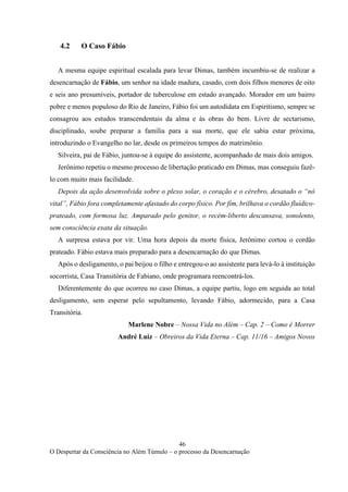 46
O Despertar da Consciência no Além Túmulo – o processo da Desencarnação
4.2 O Caso Fábio
A mesma equipe espiritual escalada para levar Dimas, também incumbiu-se de realizar a
desencarnação de Fábio, um senhor na idade madura, casado, com dois filhos menores de oito
e seis ano presumíveis, portador de tuberculose em estado avançado. Morador em um bairro
pobre e menos populoso do Rio de Janeiro, Fábio foi um autodidata em Espiritismo, sempre se
consagrou aos estudos transcendentais da alma e às obras do bem. Livre de sectarismo,
disciplinado, soube preparar a família para a sua morte, que ele sabia estar próxima,
introduzindo o Evangelho no lar, desde os primeiros tempos do matrimônio.
Silveira, pai de Fábio, juntou-se à equipe do assistente, acompanhado de mais dois amigos.
Jerônimo repetiu o mesmo processo de libertação praticado em Dimas, mas conseguiu fazê-
lo com muito mais facilidade.
Depois da ação desenvolvida sobre o plexo solar, o coração e o cérebro, desatado o “nó
vital”, Fábio fora completamente afastado do corpo físico. Por fim, brilhava o cordão fluídico-
prateado, com formosa luz. Amparado pelo genitor, o recém-liberto descansava, sonolento,
sem consciência exata da situação.
A surpresa estava por vir. Uma hora depois da morte física, Jerônimo cortou o cordão
prateado. Fábio estava mais preparado para a desencarnação do que Dimas.
Após o desligamento, o pai beijou o filho e entregou-o ao assistente para levá-lo à instituição
socorrista, Casa Transitória de Fabiano, onde programara reencontrá-los.
Diferentemente do que ocorreu no caso Dimas, a equipe partiu, logo em seguida ao total
desligamento, sem esperar pelo sepultamento, levando Fábio, adormecido, para a Casa
Transitória.
Marlene Nobre – Nossa Vida no Além – Cap. 2 – Como é Morrer
André Luiz – Obreiros da Vida Eterna – Cap. 11/16 – Amigos Novos
 