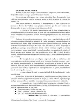 2
O Despertar da Consciência no Além Túmulo – o processo da Desencarnação
Morrer é um processo complexo.
Do ponto de vista físico, até que é relativamente fácil, complicado, porém é desencarnar,
desprender-se a alma dos laços que a retém ao plano material.
Embora obedeça a leis gerais que a tornam automática (1), a desencarnação, para
efetivar-se completamente, envolve lapsos de tempo variáveis, conforme a evolução do
Espírito. (2)
Allan Kardec detalhou o mecanismo de desprendimento da alma, valendo-se dos
ensinos do Espírito da Verdade e das próprias entrevistas que fez com centenas de
desencarnados. Vejamos os tópicos principais listados por ele: (3)
• A extinção da vida orgânica acarreta a separação da alma, em q consequência
do rompimento do laço fluídico que a une ao corpo, mas esse desprendimento nunca é brusco
e só se completa quando não mais reste um átomo do perispírito unido a uma molécula do
corpo.
O número de pontos de contato existentes entre o corpo e o perispírito é responsável
pela maior ou menor dificuldade na separação. Se a união permanecer, a alma poderá sentir a
decomposição do próprio corpo, como frequentemente acontece nos casos dos suicidas. Na
morte natural, resultante da extinção das forças vitais por velhice ou doença, a separação é
gradual: para aquele que se desmaterializou durante a própria existência, completa-se antes da
morte real; para o homem materializado e sensual, cujos laços com a matéria são estreitos, é
difícil, podendo durar “algumas vezes dias, semanas e até meses” (LE 155 nota). Na morte
violenta, o desprendimento só começa depois que ela se efetiva e não se completa rapidamente
(LE 162 nota).
• Na transição da vida corporal para a espiritual, produz-se um fenômeno de
perturbação, considerado como estado natural. Nesse instante a alma experimenta um torpor
que paralisa momentaneamente as suas faculdades, neutralizando, ao menos em parte, as
sensações. É por isso que ela quase nunca testemunha conscientemente o derradeiro suspiro.
Quando sai desse estado, o Espírito pode ter um despertar calmo ou agitado, dependendo do
tipo de sono no qual se envolveu.
• A causa principal da maior ou menor facilidade de desprendimento é o estado
moral da alma.
Influem, pois, no processo de desencarnação: o número de encarnações já vividas, as
conquistas mentais ou o patrimônio no campo da ideação, os valores culturais, o grau de apego
aos bens terrenos, enfim, as qualidades morais e espirituais, que constituem seu patrimônio.
• A preparação para a morte incluiria todo um programa existencial: fé ativa,
aceitação da vontade divina nos impositivos da existência, desprendimento dos bens terrenos,
busca da expansão do amor, na vida diária.
• 1) Obreiros da Vida Eterna – cap. XI, p. 172.
• 2) Ver O Livro dos Espíritos – todo o cap. III.
• 3) O Céu e O Inferno – cap. I da segunda parte.
Marlene Nobre – Nossa Vida no Além – Cap. 2 – Como é Morrer
 