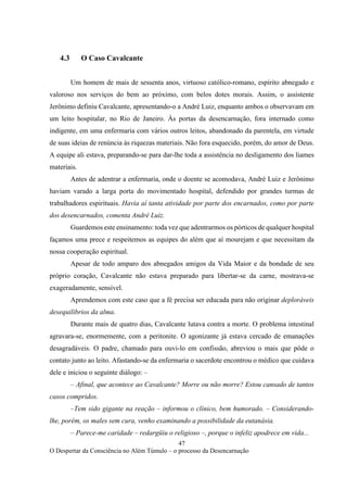 47
O Despertar da Consciência no Além Túmulo – o processo da Desencarnação
4.3 O Caso Cavalcante
Um homem de mais de sessenta anos, virtuoso católico-romano, espírito abnegado e
valoroso nos serviços do bem ao próximo, com belos dotes morais. Assim, o assistente
Jerônimo definiu Cavalcante, apresentando-o a André Luiz, enquanto ambos o observavam em
um leito hospitalar, no Rio de Janeiro. Às portas da desencarnação, fora internado como
indigente, em uma enfermaria com vários outros leitos, abandonado da parentela, em virtude
de suas ideias de renúncia às riquezas materiais. Não fora esquecido, porém, do amor de Deus.
A equipe ali estava, preparando-se para dar-lhe toda a assistência no desligamento dos liames
materiais.
Antes de adentrar a enfermaria, onde o doente se acomodava, André Luiz e Jerônimo
haviam varado a larga porta do movimentado hospital, defendido por grandes turmas de
trabalhadores espirituais. Havia aí tanta atividade por parte dos encarnados, como por parte
dos desencarnados, comenta André Luiz.
Guardemos este ensinamento: toda vez que adentrarmos os pórticos de qualquer hospital
façamos uma prece e respeitemos as equipes do além que aí mourejam e que necessitam da
nossa cooperação espiritual.
Apesar de todo amparo dos abnegados amigos da Vida Maior e da bondade de seu
próprio coração, Cavalcante não estava preparado para libertar-se da carne, mostrava-se
exageradamente, sensível.
Aprendemos com este caso que a fé precisa ser educada para não originar deploráveis
desequilíbrios da alma.
Durante mais de quatro dias, Cavalcante lutava contra a morte. O problema intestinal
agravara-se, enormemente, com a peritonite. O agonizante já estava cercado de emanações
desagradáveis. O padre, chamado para ouvi-lo em confissão, abreviou o mais que pôde o
contato junto ao leito. Afastando-se da enfermaria o sacerdote encontrou o médico que cuidava
dele e iniciou o seguinte diálogo: –
– Afinal, que acontece ao Cavalcante? Morre ou não morre? Estou cansado de tantos
casos compridos.
–Tem sido gigante na reação – informou o clínico, bem humorado. – Considerando-
lhe, porém, os males sem cura, venho examinando a possibilidade da eutanásia.
– Parece-me caridade – redargüiu o religioso –, porque o infeliz apodrece em vida...
 