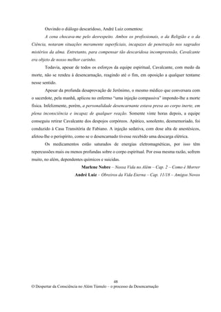 48
O Despertar da Consciência no Além Túmulo – o processo da Desencarnação
Ouvindo o diálogo descaridoso, André Luiz comentou:
A cena chocava-me pelo desrespeito. Ambos os profissionais, o da Religião e o da
Ciência, notaram situações meramente superficiais, incapazes de penetração nos sagrados
mistérios da alma. Entretanto, para compensar tão descaridosa incompreensão, Cavalcante
era objeto de nosso melhor carinho.
Todavia, apesar de todos os esforços da equipe espiritual, Cavalcante, com medo da
morte, não se rendeu à desencarnação, reagindo até o fim, em oposição a qualquer tentame
nesse sentido.
Apesar da profunda desaprovação de Jerônimo, o mesmo médico que conversara com
o sacerdote, pela manhã, aplicou no enfermo “uma injeção compassiva” impondo-lhe a morte
física. Infelizmente, porém, a personalidade desencarnante estava presa ao corpo inerte, em
plena inconsciência e incapaz de qualquer reação. Somente vinte horas depois, a equipe
conseguiu retirar Cavalcante dos despojos corpóreos. Apático, sonolento, desmemoriado, foi
conduzido à Casa Transitória de Fabiano. A injeção sedativa, com dose alta de anestésicos,
afetou-lhe o perispírito, como se o desencarnado tivesse recebido uma descarga elétrica.
Os medicamentos estão saturados de energias eletromagnéticas, por isso têm
repercussões mais ou menos profundas sobre o corpo espiritual. Por essa mesma razão, sofrem
muito, no além, dependentes químicos e suicidas.
Marlene Nobre – Nossa Vida no Além – Cap. 2 – Como é Morrer
André Luiz – Obreiros da Vida Eterna – Cap. 11/18 – Amigos Novos
 