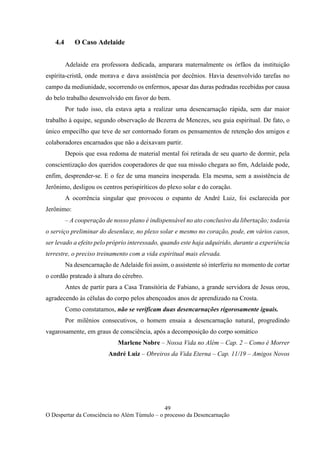 49
O Despertar da Consciência no Além Túmulo – o processo da Desencarnação
4.4 O Caso Adelaide
Adelaide era professora dedicada, amparara maternalmente os órfãos da instituição
espírita-cristã, onde morava e dava assistência por decênios. Havia desenvolvido tarefas no
campo da mediunidade, socorrendo os enfermos, apesar das duras pedradas recebidas por causa
do belo trabalho desenvolvido em favor do bem.
Por tudo isso, ela estava apta a realizar uma desencarnação rápida, sem dar maior
trabalho à equipe, segundo observação de Bezerra de Menezes, seu guia espiritual. De fato, o
único empecilho que teve de ser contornado foram os pensamentos de retenção dos amigos e
colaboradores encarnados que não a deixavam partir.
Depois que essa redoma de material mental foi retirada de seu quarto de dormir, pela
conscientização dos queridos cooperadores de que sua missão chegara ao fim, Adelaide pode,
enfim, desprender-se. E o fez de uma maneira inesperada. Ela mesma, sem a assistência de
Jerônimo, desligou os centros perispiríticos do plexo solar e do coração.
A ocorrência singular que provocou o espanto de André Luiz, foi esclarecida por
Jerônimo:
– A cooperação de nosso plano é indispensável no ato conclusivo da libertação; todavia
o serviço preliminar do desenlace, no plexo solar e mesmo no coração, pode, em vários casos,
ser levado a efeito pelo próprio interessado, quando este haja adquirido, durante a experiência
terrestre, o preciso treinamento com a vida espiritual mais elevada.
Na desencarnação de Adelaide foi assim, o assistente só interferiu no momento de cortar
o cordão prateado à altura do cérebro.
Antes de partir para a Casa Transitória de Fabiano, a grande servidora de Jesus orou,
agradecendo às células do corpo pelos abençoados anos de aprendizado na Crosta.
Como constatamos, não se verificam duas desencarnações rigorosamente iguais.
Por milênios consecutivos, o homem ensaia a desencarnação natural, progredindo
vagarosamente, em graus de consciência, após a decomposição do corpo somático
Marlene Nobre – Nossa Vida no Além – Cap. 2 – Como é Morrer
André Luiz – Obreiros da Vida Eterna – Cap. 11/19 – Amigos Novos
 