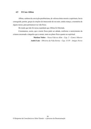 50
O Despertar da Consciência no Além Túmulo – o processo da Desencarnação
4.5 O Caso Albina
Albina, senhora de convicção presbiteriana, de valiosos dotes morais e espirituais, havia
conseguido, porém, graças às orações de intercessão de seu neto, ainda criança, a moratória de
alguns meses, para permanecer na vida física.
De modo que não foi nessa expedição que Albina foi libertada.
Constatamos, assim, que a morte física pode ser adiada, conforme o merecimento da
criatura encarnada e daqueles que a amam, tanto no plano físico quanto no espiritual.
Marlene Nobre – Nossa Vida no Além – Cap. 2 – Como é Morrer
André Luiz – Obreiros da Vida Eterna – Cap. 11/19 – Amigos Novos
 