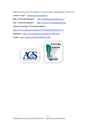 54
O Despertar da Consciência no Além Túmulo – o processo da Desencarnação
Poderá se ter acesso a esse material e a outros Estudos, Apresentações e Vídeos no:
Contato: E-mail : adalberto.acsjr@gmail.com
Blog: "O Escriba Espírita": https://escribaespirita.blogspot.com/
Site: "O Escriba Espírita": https://www.xn--escribaesprita-9lb.org/
Canal de YouTube: "O Escriba Espírita":
https://www.youtube.com/channel/UCj39fLNXa2nKXfVTNlZ_JGw
Instagram: https://www.instagram.com/adalberto.coelho.silva/
Twitter: https://twitter.com/ADALBERTO_CSJR
 