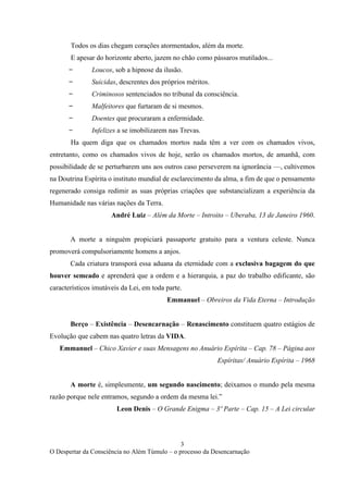 3
O Despertar da Consciência no Além Túmulo – o processo da Desencarnação
Todos os dias chegam corações atormentados, além da morte.
E apesar do horizonte aberto, jazem no chão como pássaros mutilados...
̶ Loucos, sob a hipnose da ilusão.
̶ Suicidas, descrentes dos próprios méritos.
̶ Criminosos sentenciados no tribunal da consciência.
̶ Malfeitores que furtaram de si mesmos.
̶ Doentes que procuraram a enfermidade.
̶ Infelizes a se imobilizarem nas Trevas.
Ha quem diga que os chamados mortos nada têm a ver com os chamados vivos,
entretanto, como os chamados vivos de hoje, serão os chamados mortos, de amanhã, com
possibilidade de se perturbarem uns aos outros caso perseverem na ignorância —, cultivemos
na Doutrina Espírita o instituto mundial de esclarecimento da alma, a fim de que o pensamento
regenerado consiga redimir as suas próprias criações que substancializam a experiência da
Humanidade nas várias nações da Terra.
André Luiz – Além da Morte – Introito – Uberaba, 13 de Janeiro 1960.
A morte a ninguém propiciará passaporte gratuito para a ventura celeste. Nunca
promoverá compulsoriamente homens a anjos.
Cada criatura transporá essa aduana da eternidade com a exclusiva bagagem do que
houver semeado e aprenderá que a ordem e a hierarquia, a paz do trabalho edificante, são
característicos imutáveis da Lei, em toda parte.
Emmanuel – Obreiros da Vida Eterna – Introdução
Berço – Existência – Desencarnação – Renascimento constituem quatro estágios de
Evolução que cabem nas quatro letras da VIDA.
Emmanuel – Chico Xavier e suas Mensagens no Anuário Espírita – Cap. 78 – Página aos
Espíritas/ Anuário Espírita – 1968
A morte é, simplesmente, um segundo nascimento; deixamos o mundo pela mesma
razão porque nele entramos, segundo a ordem da mesma lei.”
Leon Denis – O Grande Enigma – 3º Parte – Cap. 15 – A Lei circular
 