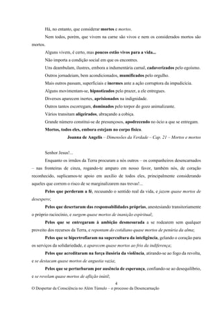 4
O Despertar da Consciência no Além Túmulo – o processo da Desencarnação
Há, no entanto, que considerar mortos e mortos.
Nem todos, porém, que vivem na carne são vivos e nem os considerados mortos são
mortos.
Alguns vivem, é certo, mas poucos estão vivos para a vida...
Não importa a condição social em que os encontres.
Uns deambulam, ilustres, embora a indumentária carnal, cadaverizados pelo egoísmo.
Outros jornadeiam, bem acondicionados, mumificados pelo orgulho.
Mais outros passam, superficiais e inermes ante a ação corruptora da impudicícia.
Alguns movimentam-se, hipnotizados pelo prazer, a ele entregues.
Diversos aparecem inertes, aprisionados na indignidade.
Outros tantos escorregam, dominados pelo torpor do gozo animalizante.
Vários transitam aligeirados, abraçando a cobiça.
Grande número constitui-se de presunçosos, apodrecendo no ócio a que se entregam.
Mortos, todos eles, embora estejam no corpo físico.
Joanna de Angelis – Dimensões da Verdade – Cap. 21 – Mortos e mortos
Senhor Jesus!...
Enquanto os irmãos da Terra procuram a nós outros – os companheiros desencarnados
– nas fronteiras de cinza, rogando-te amparo em nosso favor, também nós, de coração
reconhecido, suplicamos-te apoio em auxílio de todos eles, principalmente considerando
aqueles que correm o risco de se marginalizarem nas trevas!...
Pelos que perderam a fé, recusando o sentido real da vida, e jazem quase mortos de
desespero;
Pelos que desertaram das responsabilidades próprias, anestesiando transitoriamente
o próprio raciocínio, e surgem quase mortos de inanição espiritual;
Pelos que se entregaram à ambição desmesurada a se rodearem sem qualquer
proveito dos recursos da Terra, e repontam do cotidiano quase mortos de penúria da alma;
Pelos que se hipertrofiaram na supercultura da inteligência, gelando o coração para
os serviços da solidariedade, e aparecem quase mortos ao frio da indiferença;
Pelos que acreditaram na força ilusória da violência, atirando-se ao fogo da revolta,
e se destacam quase mortos de angustia vazia;
Pelos que se perturbaram por ausência de esperança, confiando-se ao desequilíbrio,
e se revelam quase mortos de aflição inútil;
 