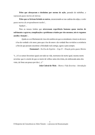 5
O Despertar da Consciência no Além Túmulo – o processo da Desencarnação
Pelos que abraçaram o desânimo por norma de ação, parando de trabalhar, e
repousam quase mortos de inércia;
Pelos que se feriram ferindo os outros, encarcerando-se nas cadeias da culpa, e estão
quase mortos de arrependimento tardio!...
Senhor!...
Para os nossos irmãos que atravessam experiência humana quase mortos de
sofrimento e agravos, complicações e problemas criados por eles mesmos, nós te rogamos
auxílio e benção!...
Ajuda-os a se libertaram do visco de sombra em que se enredaram e trazei-os de novo
à luz da verdade e do amor, para que a luz do amor e da verdade lhes revitalize a existência
a fim de que possam encontrar a felicidade real contigo, agora e para sempre.
Emmanuel – Na Era do Espírito – Cap.21 – Oração pelos quase Mortos
“(...) E se somos Severinos iguais em tudo na vida, morremos de morte igual, mesma morte
severina: que é a morte de que se morre de velhice antes dos trinta, de emboscada antes dos
vinte, de fome um pouco por dia (...).”
João Cabral de Melo – Morte e Vida Severina – Introdução
 