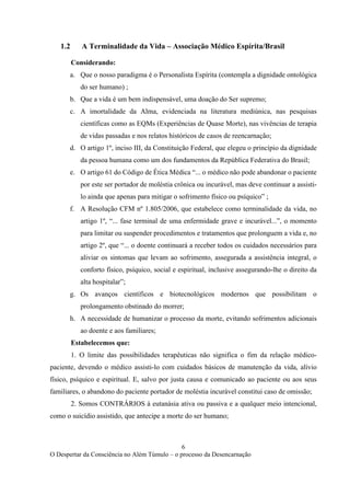 6
O Despertar da Consciência no Além Túmulo – o processo da Desencarnação
1.2 A Terminalidade da Vida – Associação Médico Espírita/Brasil
Considerando:
a. Que o nosso paradigma é o Personalista Espírita (contempla a dignidade ontológica
do ser humano) ;
b. Que a vida é um bem indispensável, uma doação do Ser supremo;
c. A imortalidade da Alma, evidenciada na literatura mediúnica, nas pesquisas
científicas como as EQMs (Experiências de Quase Morte), nas vivências de terapia
de vidas passadas e nos relatos históricos de casos de reencarnação;
d. O artigo 1º, inciso III, da Constituição Federal, que elegeu o princípio da dignidade
da pessoa humana como um dos fundamentos da República Federativa do Brasil;
e. O artigo 61 do Código de Ética Médica “... o médico não pode abandonar o paciente
por este ser portador de moléstia crônica ou incurável, mas deve continuar a assisti-
lo ainda que apenas para mitigar o sofrimento físico ou psíquico” ;
f. A Resolução CFM nº 1.805/2006, que estabelece como terminalidade da vida, no
artigo 1º, “... fase terminal de uma enfermidade grave e incurável...”, o momento
para limitar ou suspender procedimentos e tratamentos que prolonguem a vida e, no
artigo 2º, que “... o doente continuará a receber todos os cuidados necessários para
aliviar os sintomas que levam ao sofrimento, assegurada a assistência integral, o
conforto físico, psíquico, social e espiritual, inclusive assegurando-lhe o direito da
alta hospitalar”;
g. Os avanços científicos e biotecnológicos modernos que possibilitam o
prolongamento obstinado do morrer;
h. A necessidade de humanizar o processo da morte, evitando sofrimentos adicionais
ao doente e aos familiares;
Estabelecemos que:
1. O limite das possibilidades terapêuticas não significa o fim da relação médico-
paciente, devendo o médico assisti-lo com cuidados básicos de manutenção da vida, alívio
físico, psíquico e espiritual. E, salvo por justa causa e comunicado ao paciente ou aos seus
familiares, o abandono do paciente portador de moléstia incurável constitui caso de omissão;
2. Somos CONTRÁRIOS à eutanásia ativa ou passiva e a qualquer meio intencional,
como o suicídio assistido, que antecipe a morte do ser humano;
 