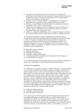 Keeping electrical switchgear safe	 Page 10 of 50
Health and Safety
Executive
Health and Safety
Executive
˜˜ manufacturers’ operating instructions for each item of switchgear and
associated ancillary equipment (such as battery chargers, protection relays and
fire detection systems). This should include access to any safety bulletins
issued by the equipment manufacturers;
˜˜ drawings (such as a network diagram – see paragraph 41) and technical
information (such as protection type, grading and fault level studies);
˜˜ definition of responsibilities and training records for people who have been
authorised to use or work on the equipment;
˜˜ maintenance and operating records; recording the results of maintenance
activities, repairs, modifications and any significant faults that may have
occurred for each item of equipment; and
˜˜ systems for auditing the effectiveness of the management system, records of
the audits completed and the actions taken to rectify any deficiencies found.
32	 Policies and procedures should be developed by people who have an
understanding of the risks associated with HV switchgear and the specific system
in which it is installed. Competent staff should implement the policies and
procedures and review the effectiveness of the management system. If the
expertise necessary to do this is not available in-house, someone should be
developed to obtain this expertise, or assistance should be sought from others.
Assistance may be obtained from:
˜˜ distribution network operators;
˜˜ electricity generators;
˜˜ switchgear manufacturers;
˜˜ switchgear maintenance providers;
˜˜ consulting organisations specialising in switchgear and HV training; and
˜˜ technical services companies.
33	 The British Electrotechnical and Allied Manufacturers Association (BEAMA) can
provide up-to-date details of manufacturers (see www.beama.org.uk).
Training and competence
34	 People who are required to operate or maintain switchgear must be competent
to do so. Being competent means having sufficient knowledge or experience to
prevent danger or injury, or to be under such degree of supervision as may be
appropriate for the nature of the work. Appropriate training must be given to enable
such people to carry out their duties safely and without risk to health. It is also
important that they understand the limits of what they are able to do, including
tasks they must not undertake unless appropriately supervised. It is unlikely that
attending a training course on its own will enable someone to demonstrate
competence in all circumstances. Appropriate supervision may also be necessary.
A number of organisations offer training courses, from general appreciation of site
access and responsibilities through to detailed courses on operation, safety and
maintenance practice etc. Training providers include:
˜˜ 	distribution network operators;
˜˜ 	switchgear manufacturers; and
˜˜ 	technical services companies.
35	 To ensure that the different types of activity necessary when operating and
maintaining switchgear are performed safely, it is useful to define levels of
authorisation for people. This will enable a clear definition of the duties that are
expected to be documented. It will also help the people who carry out work to
understand the limitations of what they are authorised to do and what they should
not do. For example, someone trained to close a circuit breaker as part of an
 