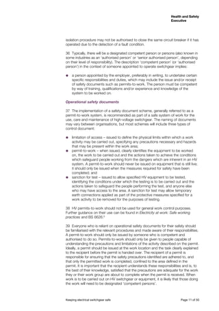 Keeping electrical switchgear safe	 Page 11 of 50
Health and Safety
Executive
Health and Safety
Executive
isolation procedure may not be authorised to close the same circuit breaker if it has
operated due to the detection of a fault condition.
36	 Typically, there will be a designated competent person or persons (also known in
some industries as an ‘authorised person’ or ‘senior authorised person’, depending
on their level of responsibility). The description ‘competent person’ (or ‘authorised
person’) in the context of someone appointed to operate switchgear implies:
˜˜ a person appointed by the employer, preferably in writing, to undertake certain
specific responsibilities and duties, which may include the issue and/or receipt
of safety documents such as permits-to-work. The person must be competent
by way of training, qualifications and/or experience and knowledge of the
system to be worked on.
Operational safety documents
37	 The implementation of a safety document scheme, generally referred to as a
permit-to-work system, is recommended as part of a safe system of work for the
use, care and maintenance of high-voltage switchgear. The naming of documents
may vary between organisations, but most schemes will include three types of
control document:
˜˜ limitation of access – issued to define the physical limits within which a work
activity may be carried out, specifying any precautions necessary and hazards
that may be present within the work area;
˜˜ permit-to-work – when issued, clearly identifies the equipment to be worked
on, the work to be carried out and the actions taken to achieve the conditions
which safeguard people working from the dangers which are inherent in an HV
system. A permit-to-work should never be issued on equipment that is still live;
it should only be issued when the measures required for safety have been
completed; and
˜˜ sanction for test – issued to allow specified HV equipment to be tested,
identifying the conditions under which the testing is to be carried out and the
actions taken to safeguard the people performing the test, and anyone else
who may have access to the area. A sanction for test may allow temporary
earth connections applied as part of the protective measures specified for a
work activity to be removed for the purposes of testing.
38	 HV permits-to-work should not be used for general work control purposes.
Further guidance on their use can be found in Electricity at work: Safe working
practices and BS 6626.9
39	 Everyone who is reliant on operational safety documents for their safety should
be familiarised with the relevant procedures and made aware of their responsibilities.
A permit-to-work should only be issued by someone who is competent and
authorised to do so. Permits-to-work should only be given to people capable of
understanding the precautions and limitations of the activity described on the permit.
Ideally, a permit should be issued at the work location and the task clearly explained
to the recipient before the permit is handed over. The recipient of a permit is
responsible for ensuring that the safety precautions identified are adhered to, and
that only the permitted work is completed, confined to the area defined in the
permit. It is important that the recipient understands these responsibilities and is, to
the best of their knowledge, satisfied that the precautions are adequate for the work
they or their work group are about to complete when the permit is received. When
work is to be carried out on HV switchgear or equipment, it is likely that those doing
the work will need to be designated ‘competent persons’.
 